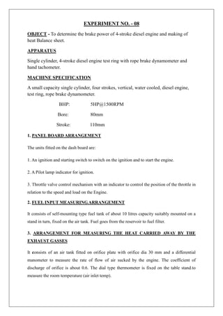 EXPERIMENT NO. - 08
OBJECT - To determine the brake power of 4-stroke diesel engine and making of
heat Balance sheet.
APPARATUS
Single cylinder, 4-stroke diesel engine test ring with rope brake dynamometer and
hand tachometer.
MACHINE SPECIFICATION
A small capacity single cylinder, four strokes, vertical, water cooled, diesel engine,
test ring, rope brake dynamometer.
BHP: 5HP@1500RPM
Bore: 80mm
Stroke: 110mm
1. PANEL BOARD ARRANGEMENT
The units fitted on the dash board are:
1. An ignition and starting switch to switch on the ignition and to start the engine.
2. A Pilot lamp indicator for ignition.
3. Throttle valve control mechanism with an indicator to control the position of the throttle in
relation to the speed and load on the Engine.
2. FUEL INPUT MEASURINGARRANGEMENT
It consists of self-mounting type fuel tank of about 10 litres capacity suitably mounted on a
stand in turn, fixed on the air tank. Fuel goes from the reservoir to fuel filter.
3. ARRANGEMENT FOR MEASURING THE HEAT CARRIED AWAY BY THE
EXHAUST GASSES
It consists of an air tank fitted on orifice plate with orifice dia 30 mm and a differential
manometer to measure the rate of flow of air sucked by the engine. The coefficient of
discharge of orifice is about 0.6. The dial type thermometer is fixed on the table stand.to
measure the room temperature (air inlet temp).
 