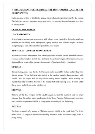 4. ARRANGEMENT FOR MEASURING THE HEAT CARRIED AWAY BY THE
COOLING WATER
Suitable piping system is fitted to the engine for circulating the cooling water for the engine.
Two bulb type mercury thermometer are provided to measure the inlet and outlet temperature
of cooling water.
GENERAL DESCRIPTION
LOADING DEVICE -
A rope brake dynamometer arrangement with a brake drum coupled to the engine shaft and
provided with a cooling water arrangement, spring balance, a set of dead weights, mounted
along the engine on a substantial base plate to load the engine.
ADDITIONAL FLYWHEELARRANGEMENT -
Additional flywheel arrangement with a heavy flywheel mounted on two pedestals with ball
bearings. All mounted on a study base plate and dog clutch arrangement for determining the
frictional horse power of the engine using moment of inertia method by retardation.
STARTING -
Before starting, make sure that the fuel tank and fuel is cleaned by fuel oil and are free from
foreign matter. Fill the fuel tank with fuel oil to the required quantity. Prime the tubes with
fuel oil. Start the engine with the help of the starting handle supplied. While starting, the
engine should be unloaded. As soon as the engine starts and picks up speed it comes under
the governor and will run on the rated speed.
STOPPING -
Remove all the dead weights on the weight hanger and run the engine at load for a few
minutes. Stop the cooling water supply to the brake drum. Push the fuel pump rack operating
lever towards the pump and hold it in that position by turning off the fuel supply.
THEORY -
The brake power (briefly written as BP) is the power available at the crank shaft. The brake
power of an I.C. engine is usually measured by means of brake mechanism (rope brake or
prony brake.)
 