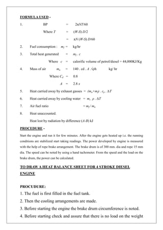 FORMULA USED -
1. BP = 2πNT/60
Where T = (W-S) D/2
= πN (W-S) D/60
2. Fuel consumption : mf = kg/hr
3. Total heat generated = mf . c
Where c = calorific volume of petrol/diesel = 44,000KJ/Kg
4. Mass of air ma = 140 . cd . A .√ρh kg/ hr
Where Cd = 0.8
A = 2.8 x
5. Heat carried away by exhaust gasses = (ma+mf) . cp . ∆T
6. Heat carried away by cooling water = mc . ρ . ∆T
7. Air fuel ratio = mf / ma
8. Heat unaccounted.
Heat lost by radiation by difference (A-B) kJ
PROCEDURE -
Start the engine and run it for few minutes. After the engine gets heated up i.e. the running
conditions are stabilized start taking readings. The power developed by engine is measured
with the help of rope brake arrangement. The brake drum is of 300 mm. dia and rope 15 mm
dia. The speed can be noted by using a hand tachometer. From the speed and the load on the
brake drum, the power can be calculated.
TO DRAW A HEAT BALANCE SHEET FOR 4 STROKE DIESEL
ENGINE
PROCUDURE:
1. The fuel is first filled in the fuel tank.
2. Then the cooling arrangements are made.
3. Before starting the engine the brake drum circumference is noted.
4. Before starting check and assure that there is no load on the weight
 