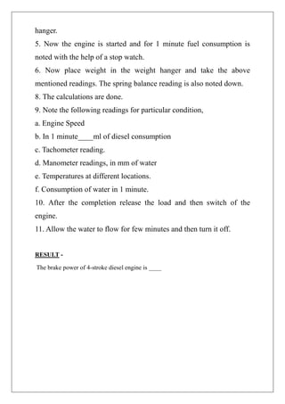 hanger.
5. Now the engine is started and for 1 minute fuel consumption is
noted with the help of a stop watch.
6. Now place weight in the weight hanger and take the above
mentioned readings. The spring balance reading is also noted down.
8. The calculations are done.
9. Note the following readings for particular condition,
a. Engine Speed
b. In 1 minute____ml of diesel consumption
c. Tachometer reading.
d. Manometer readings, in mm of water
e. Temperatures at different locations.
f. Consumption of water in 1 minute.
10. After the completion release the load and then switch of the
engine.
11. Allow the water to flow for few minutes and then turn it off.
RESULT -
The brake power of 4-stroke diesel engine is ____
 