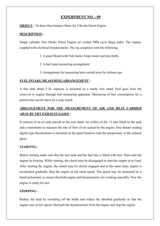 EXPERIMENT NO. - 09
OBJECT - To draw Heat balance Sheet for 2 Stroke Petrol Engine.
DESCRIPTION -
Single cylinder Two Stroke Petrol Engine air cooled 3000 r.p.m Bajaj make. The engine,
coupled with electrical Dynamometer. The rig completes with the following.
1. A panel Board with Volt meter, Amps meter and elec.bulbs.
2. A fuel input measuring arrangement.
3. Arrangement for measuring heat carried away by exhaust gas.
FUEL INTAKE MEASURINGARRANGEMENT -
A fuel tank about 5 lit. capacity is mounted on a sturdy iron stand. Fuel goes from the
reservoir to engine through fuel measuring apparatus. Measuring of fuel consumption for a
partial time can be taken by a stop watch.
ARRANGEMENT FOR THE MEASUREMENT OF AIR AND HEAT CARRIED
AWAY BY THT EXHAUST GASES -
It consists of an air tank placed on the iron stand. An orifice of dia. 15 mm fitted on the tank
and a manometer to measure the rate of flow of air sucked by the engine. One distant reading
digital type thermometer is mounted on the panel board to read the temperature of the exhaust
gases.
STARTING -
Before starting make sure that the fuel tank and the fuel line is filled with fuel. Then start the
engine by kicking. While starting, the clutch may be disengaged to start the engine at no load.
After starting the engine, the clutch may be slowly engaged and at the same time, engine is
accelerated gradually. Run the engine at the rated speed. The speed may be measured by a
hand tachometer, to ensure that both engine and dynamometer are working smoothly. Now the
engine is ready for test.
STOPPING -
Reduce the load by switching off the bulbs and reduce the throttled gradually so that the
engine runs at low speed. Declutch the dynamometer from the engine and stop the engine.
 