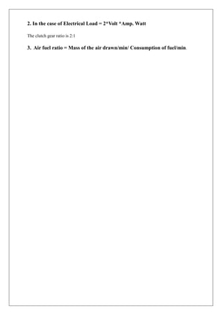 2. In the case of Electrical Load = 2*Volt *Amp. Watt
The clutch gear ratio is 2:1
3. Air fuel ratio = Mass of the air drawn/min/ Consumption of fuel/min.
 