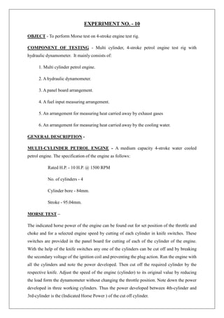 EXPERIMENT NO. - 10
OBJECT - To perform Morse test on 4-stroke engine test rig.
COMPONENT OF TESTING - Multi cylinder, 4-stroke petrol engine test rig with
hydraulic dynamometer. It mainly consists of:
1. Multi cylinder petrol engine.
2. A hydraulic dynamometer.
3. A panel board arrangement.
4. A fuel input measuring arrangement.
5. An arrangement for measuring heat carried away by exhaust gases
6. An arrangement for measuring heat carried away by the cooling water.
GENERAL DESCRIPTION -
MULTI-CYLINDER PETROL ENGINE - A medium capacity 4-stroke water cooled
petrol engine. The specification of the engine as follows:
Rated H.P. - 10 H.P. @ 1500 RPM
No. of cylinders - 4
Cylinder bore - 84mm.
Stroke - 95.04mm.
MORSE TEST –
The indicated horse power of the engine can be found out for set position of the throttle and
choke and for a selected engine speed by cutting of each cylinder in knife switches. These
switches are provided in the panel board for cutting of each of the cylinder of the engine.
With the help of the knife switches any one of the cylinders can be cut off and by breaking
the secondary voltage of the ignition coil and preventing the plug action. Run the engine with
all the cylinders and note the power developed. Then cut off the required cylinder by the
respective knife. Adjust the speed of the engine (cylinder) to its original value by reducing
the load form the dynamometer without changing the throttle position. Note down the power
developed in three working cylinders. Thus the power developed between 4th-cylinder and
3rd-cylinder is the (Indicated Horse Power ) of the cut off cylinder.
 
