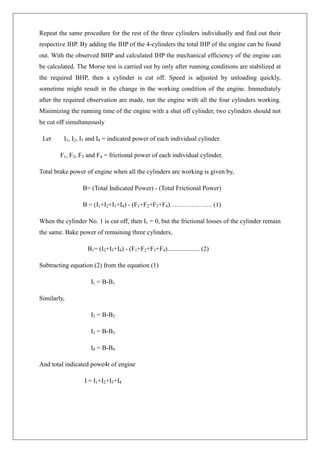 Repeat the same procedure for the rest of the three cylinders individually and find out their
respective IHP. By adding the IHP of the 4-cylinders the total IHP of the engine can be found
out. With the observed BHP and calculated IHP the mechanical efficiency of the engine can
be calculated. The Morse test is carried out by only after running conditions are stabilized at
the required BHP, then a cylinder is cut off. Speed is adjusted by unloading quickly,
sometime might result in the change in the working condition of the engine. Immediately
after the required observation are made, run the engine with all the four cylinders working.
Minimizing the running time of the engine with a shut off cylinder, two cylinders should not
be cut off simultaneously
Let I1, I2, I3 and I4 = indicated power of each individual cylinder.
F1, F2, F3 and F4 = frictional power of each individual cylinder.
Total brake power of engine when all the cylinders are working is given by,
B= (Total Indicated Power) - (Total Frictional Power)
B = (I1+I2+I3+I4) - (F1+F2+F3+F4)……………….. (1)
When the cylinder No. 1 is cut off, then I1 = 0, but the frictional losses of the cylinder remain
the same. Bake power of remaining three cylinders,
B1= (I2+I3+I4) - (F1+F2+F3+F4).................... (2)
Subtracting equation (2) from the equation (1)
I1 = B-B1
Similarly,
I2 = B-B2
I3 = B-B3
I4 = B-B4
And total indicated powe4r of engine
I = I1+I2+I3+I4
 