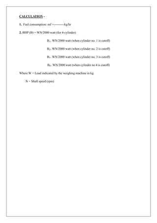 CALCULATION -
1. Fuel consumption: mf =----------kg/hr
2. BHP (B) = WN/2000 watt (for 4-cylinder)
B1= WN/2000 watt (when cylinder no. 1 is cutoff)
B2= WN/2000 watt (when cylinder no. 2 is cutoff)
B3= WN/2000 watt (when cylinder no. 3 is cutoff)
B4= WN/2000 watt (when cylinder no 4 is cutoff)
Where W = Load indicated by the weighing machine in kg.
N = Shaft speed (rpm)
 