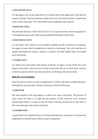4. STEAM STOPVALVE
It is the largest valve on the steam boiler. It is usually fitted to the highest part of the shell by
means of a flange. The main functions of stop valve are (1) To control the flow of steam from
boiler to main steam pipe. (2) To shut off the steam completely when required.
5. BLOW OFF COCK
The principle functions of blow-off cock are (1) To empty the boiler whenever required (2)
To discharge the mud, scale which are accumulated at the bottom of the boiler.
6. FEED CHECK VALVE
It is non-return valve, fitted to a screw spindle to regulate the lift. Its function is to regulator
the supply of water which is pumped into a boiler by a feed pump. This valve must have its
spindle lifted before the pump is started. It is fitted to the shell slightly below the normal
level of the boiler.
7. FUSIBLE PLUG
It is fitted to the crown plate of the furnace or the fire. Its object is to put off the fire in the
furnace of the boiler when the level of water in the boiler falls to an unsafe limit, and thus
avoids the explosion which may take place due to overheating of the furnace plate.
BOILER ACCESSORIES
These are devices which are used as integral part of a boiler, and help in running efficiency.
Through there are many types of boiler accessories, which are following.
1. FEED PUMP
The main function of the feed pump is to deliver the water to the boiler. The pressure of
steam inside the boiler is so high that the pressure of feed water has to be increased
proportionally before it is made to enter the boiler. Generally, the pressure of feed water is
20% more than that in the boiler in this boiler.
2. SUPERHEATER
A super heater is an important device of a steam generating unit. Its purpose is to increase the
temperature of saturated steam without rising its temperature.
 