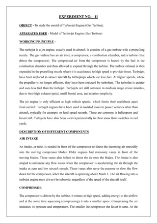 EXPERIMENT NO. - 11
OBJECT - To study the model of Turbo-jet Engine (Gas Turbine).
APPARATUS USED - Model of Turbo-jet Engine (Gas Turbine)
WORKING PRINCIPLE -
The turbojet is a jet engine, usually used in aircraft. It consists of a gas turbine with a propelling
nozzle. The gas turbine has an air inlet, a compressor, a combustion chamber, and a turbine (that
drives the compressor). The compressed air from the compressor is heated by the fuel in the
combustion chamber and then allowed to expand through the turbine. The turbine exhaust is then
expanded in the propelling nozzle where it is accelerated to high speed to provide thrust. Turbojets
have been replaced in slower aircraft by turboprops which use less fuel. At higher speeds, where
the propeller is no longer efficient, they have been replaced by turbofans. The turbofan is quieter
and uses less fuel than the turbojet. Turbojets are still common in medium range cruise missiles,
due to their high exhaust speed, small frontal area, and relative simplicity.
The jet engine is only efficient at high vehicle speeds, which limits their usefulness apart
from aircraft. Turbojet engines have been used in isolated cases to power vehicles other than
aircraft, typically for attempts on land speed records. These are common in helicopters and
hovercraft. Turbojets have also been used experimentally to clear snow from switches in rail
yards.
DESCRIPTION OF DIFFERENT COMPONENTS
AIR INTAKE
An intake, or tube, is needed in front of the compressor to direct the incoming air smoothly
into the moving compressor blades. Older engines had stationary vanes in front of the
moving blades. These vanes also helped to direct the air onto the blades. The intake is also
shaped to minimize any flow losses when the compressor is accelerating the air through the
intake at zero and low aircraft speeds. These vanes also serve the purpose to slow the flow
down for the compressor, when the aircraft is operating above Mach 1. The air flowing into a
turbojet engine must always be subsonic, regardless of the speed of the aircraft itself.
COMPRESSOR
The compressor is driven by the turbine. It rotates at high speed, adding energy to the airflow
and at the same time squeezing (compressing) it into a smaller space. Compressing the air
increases its pressure and temperature. The smaller the compressor the faster it turns. At the
 