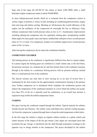 large end of the range the GE-90-115 fan rotates at about 2,500 RPM while a small
helicopter engine compressor rotates at about 50,000 RPM.
In most turbojet-powered aircraft, bleed air is extracted from the compressor section at
various stages to perform a variety of jobs including air conditioning/pressurization, engine
inlet anti-icing and turbine cooling. Bleeding air off decreases the overall efficiency of the
engine, but the usefulness of the compressed air outweighs the loss in efficiency. Early
turbojet compressors had overall pressure ratios as low as 5:1. Aerodynamic improvements
including splitting the compressor into two separately rotating parts, incorporating variable
blade angles for entry guide vanes and stators, enabled later turbojets to have overall pressure
ratios of 15:1 or more. For comparison, modern civil turbofan engines have overall pressure
ratios of 44:1 or more.
After leaving the compressor, the air enters the combustion chamber.
COMBUSTION CHAMBER
The burning process in the combustor is significantly different from that in a piston engine.
In a piston engine the burning gases are confined to a small volume and, as the fuel burns,
the pressure increases. In a turbojet the air and fuel mixture burn in the combustor and pass
through to the turbine in a continuous flowing process with no pressure build-up. Instead
there is a small pressure loss in the combustor.
The fuel-air mixture can only burn in slow moving air so an area of reverse flow is
maintained by the fuel nozzles for the approximately stoichiometric burning in the primary
zone. Further compressor air is introduced which completes the combustion process and
reduces the temperature of the combustion products to a level which the turbine can accept.
Less than 25% of the air is typically used for combustion, as an overall lean mixture is
required to keep within the turbine temperature limits.
TURBINE
Hot gases leaving the combustor expand through the turbine. Typical material for turbines
include Inconel and Nimonic. The turbine vanes and blades have internal cooling passages.
Air from the compressor is passed through these to keep the metal temperature within limits.
In the first stage the turbine is largely an impulse turbine (similar to a pelton wheel) and
rotates because of the impact of the hot gas stream. Later stages are convergent ducts that
accelerate the gas. Energy is transferred into the shaft through momentum exchange in the
opposite way to energy transfer in the compressor. The power developed by the turbine
 