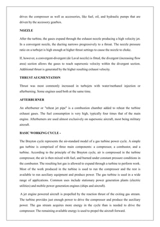 drives the compressor as well as accessories, like fuel, oil, and hydraulic pumps that are
driven by the accessory gearbox.
NOZZLE
After the turbine, the gases expand through the exhaust nozzle producing a high velocity jet.
In a convergent nozzle, the ducting narrows progressively to a throat. The nozzle pressure
ratio on a turbojet is high enough at higher thrust settings to cause the nozzle to choke.
If, however, a convergent-divergent (de Laval nozzle) is fitted, the divergent (increasing flow
area) section allows the gases to reach supersonic velocity within the divergent section.
Additional thrust is generated by the higher resulting exhaust velocity.
THRUST AUGMENTATION
Thrust was most commonly increased in turbojets with water/methanol injection or
afterburning. Some engines used both at the same time.
AFTERBURNER
An afterburner or "reheat jet pipe" is a combustion chamber added to reheat the turbine
exhaust gases. The fuel consumption is very high, typically four times that of the main
engine. Afterburners are used almost exclusively on supersonic aircraft, most being military
aircraft.
BASIC WORKING CYCLE -
The Brayton cycle represents the air-standard model of a gas turbine power cycle. A simple
gas turbine is comprised of three main components: a compressor, a combustor, and a
turbine. According to the principle of the Brayton cycle, air is compressed in the turbine
compressor, the air is then mixed with fuel, and burned under constant pressure conditions in
the combustor. The resulting hot gas is allowed to expand through a turbine to perform work.
Most of the work produced in the turbine is used to run the compressor and the rest is
available to run auxiliary equipment and produce power. The gas turbine is used in a wide
range of applications. Common uses include stationary power generation plants (electric
utilities) and mobile power generation engines (ships and aircraft).
A jet engine powered aircraft is propelled by the reaction thrust of the exiting gas stream.
The turbine provides just enough power to drive the compressor and produce the auxiliary
power. The gas stream acquires more energy in the cycle than is needed to drive the
compressor. The remaining available energy is used to propel the aircraft forward.
 