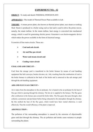 EXPERIMENT NO. - 12
OBJECT - To study and sketch THERMAL POWER PLANT.
APPARATUS - The model of Thermal Power Plant available in Lab.
THEORY - A steam power plant, also known as thermal power plant, uses steam as working
fluid. Steam is produced in a boiler using coal as fuel and is used to drive the prime mover,
namely, the steam turbine. In the steam turbine, heat energy is converted into mechanical
energy, which is used for generating electric power. Generator is an electro-magnetic device
which makes the power available in the form of electrical energy.
It consists of four main circuits. These are -
 Coal and ash circuit.
 Air and flue gas circuit
 Water and steam circuit and
 Cooling water circuit
COALAND ASH CIRCUIT -
Coal from the storage yard is transferred to the boiler furnace by means of coal handling
equipment like belt conveyor, bucket elevator, etc. Ash, resulting from the combustion of coal in
the boiler furnace is collected at the back of the boiler and is removed to the ash storage yard
through the ash handling equipment.
AIR AND FLUE GAS CIRCUIT -
Air is taken from the atmosphere to the air preheater. Air is heated in the air preheater by the heat of
flue gas which is passing through the chimney. The hot air is supplied to the furnace. The flue gases
after combustion in the furnace pass around the boiler tubes. The flue gases then pass through a dust
collector, economizer and pre-heater before being exhausted to the atmosphere through the chimney.
By this method the heat of the flue gases, which would have been wasted otherwise, is used
effectively. Thus the overall efficiency of the plant is improved.
AIR POLLUTION –
The pollution of the surrounding atmosphere is caused by the emission of objectionable
gases and dust through the chimney. The air pollution and smoke cause nuisance to people
surrounding the planet.
 