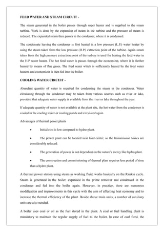 FEED WATER AND STEAM CIRCUIT -
The steam generated in the boiler passes through super heater and is supplied to the steam
turbine. Work is done by the expansion of steam in the turbine and the pressure of steam is
reduced. The expanded steam then passes to the condenser, where it is condensed.
The condensate leaving the condenser is first heated in a low pressure (L.P.) water heater by
using the steam taken from the low pressure (H.P.) extraction point of the turbine. Again steam
taken from the high pressure extraction point of the turbine is used for heating the feed water in
the H.P water heater. The hot feed water is passes through the economizer, where it is further
heated by means of flue gases. The feed water which is sufficiently heated by the feed water
heaters and economizer is then fed into the boiler.
COOLING WATER CIRCUIT -
Abundant quantity of water is required for condensing the steam in the condenser. Water
circulating through the condenser may be taken from various sources such as river or lake,
provided that adequate water supply is available from the river or lake throughout the year.
If adequate quantity of water is not available at the plant site, the hot water from the condenser is
cooled in the cooling tower or cooling ponds and circulated again.
Advantages of thermal power plants
• Initial cost is low compared to hydro-plant.
• The power plant can be located near load center, so the transmission losses are
considerably reduced.
• The generation of power is not dependent on the nature’s mercy like hydro plant.
• The construction and commissioning of thermal plant requires less period of time
than a hydro plant.
A thermal power station using steam as working fluid, works basically on the Rankin cycle.
Steam is generated in the boiler, expanded in the prime remover and condensed in the
condenser and fed into the boiler again. However, in practice, there are numerous
modification and improvements in this cycle with the aim of affecting heat economy and to
increase the thermal efficiency of the plant. Beside above main units, a number of auxiliary
units are also needed.
A boiler uses coal or oil as the fuel stored in the plant. A coal or fuel handling plant is
mandatory to maintain the regular supply of fuel to the boiler. In case of coal fired, the
 