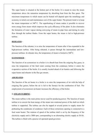 The super heater is situated at the hottest part of the boiler. It is meant to raise the steam
temperature above the saturation temperature by absorbing heat from the flue gases. The
maximum temperature to which steam can be heated will depend upon the metallurgy and
economy in initial cost and maintenance cost of the super heater. The present trend is to keep
the steam temperature at 5400
C. The superheating of steam makes it possible to recover
more energy from steam which improves the cycle efficiency of the plant. It also eliminates
the formation of water vapour during conveying of steam in pipe lines and during its early
flow through the turbine blades. From the super heater, the steam is led to high-pressure
turbine.
REHEATER -
The function of the reheater, is to raise the temperature of steam after it has expanded in the
high-pressure turbine. After being reheated, it passes through the intermediate and low-
pressure turbines. In reheater also, the temperature of steam is limited to 5400
C.
ECONOMISER -
The function of an economizer in a boiler is to absorb heat from the outgoing flue gases, to
raise the temperature of the feed water coming from the condenser, before it enters the
evaporative section of the boiler. It is usually located ahead of air heaters and following the
super heater and reheater in the flue gas stream.
AIR HEATER -
The function of the air heater in a boiler is to raise the temperature of air with the help of
outgoing flue gasses, before the air is led to the furnace for the combustion of fuel. The
employment of economizer air-heater increases the efficiency of the boiler.
2. STEAM TURBINE -
The steam turbine is the main prime mover used for producing power. The function of steam
turbine is to convert the heat energy of the steam into rotational power of the shaft on which
turbine is supported. The turbine can also be tapped at several points to supply steam for
preheating the condensate of condenser. Each of these extractions opening is connected to a
feed water heater. The rotation of speed of the turbine shaft is set by the frequency of the
electricity supply and is 3000 rpm, corresponding to an alternating electric supply at 50 Hz.
The turbine is fitted with a precise oil operated speed governor.
 