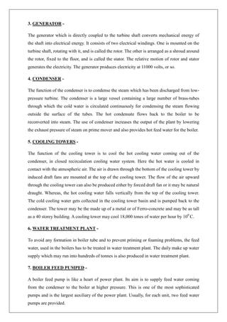 3. GENERATOR -
The generator which is directly coupled to the turbine shaft converts mechanical energy of
the shaft into electrical energy. It consists of two electrical windings. One is mounted on the
turbine shaft, rotating with it, and is called the rotor. The other is arranged as a shroud around
the rotor, fixed to the floor, and is called the stator. The relative motion of rotor and stator
generates the electricity. The generator produces electricity at 11000 volts, or so.
4. CONDENSER -
The function of the condenser is to condense the steam which has been discharged from low-
pressure turbine. The condenser is a large vessel containing a large number of brass-tubes
through which the cold water is circulated continuously for condensing the steam flowing
outside the surface of the tubes. The hot condensate flows back to the boiler to be
reconverted into steam. The use of condenser increases the output of the plant by lowering
the exhaust pressure of steam on prime mover and also provides hot feed water for the boiler.
5. COOLING TOWERS -
The function of the cooling tower is to cool the hot cooling water coming out of the
condenser, in closed recirculation cooling water system. Here the hot water is cooled in
contact with the atmospheric air. The air is drawn through the bottom of the cooling tower by
induced draft fans are mounted at the top of the cooling tower. The flow of the air upward
through the cooling tower can also be produced either by forced draft fan or it may be natural
draught. Whereas, the hot cooling water falls vertically from the top of the cooling tower.
The cold cooling water gets collected in the cooling tower basin and is pumped back to the
condenser. The tower may be the made up of a metal or of Ferro-concrete and may be as tall
as a 40 storey building. A cooling tower may cool 18,000 tones of water per hour by 100
C.
6. WATER TREATMENT PLANT -
To avoid any formation in boiler tube and to prevent priming or foaming problems, the feed
water, used in the boilers has to be treated in water treatment plant. The daily make up water
supply which may run into hundreds of tonnes is also produced in water treatment plant.
7. BOILER FEED PUMPED -
A boiler feed pump is like a heart of power plant. Its aim is to supply feed water coming
from the condenser to the boiler at higher pressure. This is one of the most sophisticated
pumps and is the largest auxiliary of the power plant. Usually, for each unit, two feed water
pumps are provided.
 