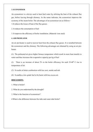 3. ECONOMISER
An economizer is a device used to heat feed water by utilizing the heat of the exhaust flue
gas, before leaving through chimney. As the name indicates, the economizer improves the
economy of the steam boiler. The advantages of an economizer are as follows -
1.It reduces the losses of heat of the flue gasses.
2. It reduces the consumption of fuel
3. It improves the efficiency of boiler installation. (Material- iron steel)
4. AIR PREHEATER
An air pre-heater is used to recover heat from the exhaust flue gasses. It is installed between
the economizer and the chimney. The following advantages are obtained by using an air pre-
heater.
(1) The preheated air gives higher furnace temperature which result in more heat transfer to
water and thus increases the evaporative capacity per kg of fuel
(2) There is an increase of about 2% in the boiler efficiency for each 35-400
C rise in
temperature of air.
(3) It results in better combustion with less soot, smoke and ash.
(4) It enables a low grade fuel to be burnt with less excess air.
DISCUSSION:
1. What is boiler?
2. What do you understand by the drought?
3. What is the function of economizer?
4 What is the difference between fire tube and water tube boiler?
 