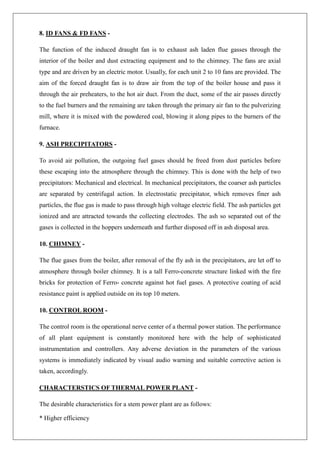 8. ID FANS & FD FANS -
The function of the induced draught fan is to exhaust ash laden flue gasses through the
interior of the boiler and dust extracting equipment and to the chimney. The fans are axial
type and are driven by an electric motor. Usually, for each unit 2 to 10 fans are provided. The
aim of the forced draught fan is to draw air from the top of the boiler house and pass it
through the air preheaters, to the hot air duct. From the duct, some of the air passes directly
to the fuel burners and the remaining are taken through the primary air fan to the pulverizing
mill, where it is mixed with the powdered coal, blowing it along pipes to the burners of the
furnace.
9. ASH PRECIPITATORS -
To avoid air pollution, the outgoing fuel gases should be freed from dust particles before
these escaping into the atmosphere through the chimney. This is done with the help of two
precipitators: Mechanical and electrical. In mechanical precipitators, the coarser ash particles
are separated by centrifugal action. In electrostatic precipitator, which removes finer ash
particles, the flue gas is made to pass through high voltage electric field. The ash particles get
ionized and are attracted towards the collecting electrodes. The ash so separated out of the
gases is collected in the hoppers underneath and further disposed off in ash disposal area.
10. CHIMNEY -
The flue gases from the boiler, after removal of the fly ash in the precipitators, are let off to
atmosphere through boiler chimney. It is a tall Ferro-concrete structure linked with the fire
bricks for protection of Ferro- concrete against hot fuel gases. A protective coating of acid
resistance paint is applied outside on its top 10 meters.
10. CONTROL ROOM -
The control room is the operational nerve center of a thermal power station. The performance
of all plant equipment is constantly monitored here with the help of sophisticated
instrumentation and controllers. Any adverse deviation in the parameters of the various
systems is immediately indicated by visual audio warning and suitable corrective action is
taken, accordingly.
CHARACTERSTICS OF THERMAL POWER PLANT -
The desirable characteristics for a stem power plant are as follows:
* Higher efficiency
 