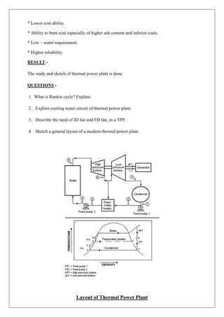 * Lower cost ability
* Ability to burn coal especially of higher ash content and inferior coals.
* Low – water requirement.
* Higher reliability.
RESULT -
The study and sketch of thermal power plant is done.
QUESTIONS -
1. What is Rankin cycle? Explain.
2. Explain cooling water circuit of thermal power plant.
3. Describe the need of ID fan and FD fan, in a TPP.
4. Sketch a general layout of a modern thermal power plant.
Layout of Thermal Power Plant
 