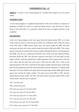 EXPERIMENT NO. - 13
OBJECT - To draw a valve timing diagram of a 4-stroke diesel engine on its cut section
model.
INTRODUCTION -
A valve timing diagram is a graphical representation of the exact moments, in sequence of
operations, at which two valves (i.e. inlet and exhaust valves) - open and close as well as
firing of fuel takes place. It is generally, expressed in terms of angular positions of the
crankshaft.
DISCRIPTION -
In the valve timing diagram, inlet valve opens before the piston reaches TDC, or in other
words while the piston is still moving up before the combustion starts. When the piston
moves from TDC to BDC suction stroke starts. The piston reaches the BDC and starts
moving up, the inlet valve closes, and the crank has moved a little up the BDC. This is done
because incoming air continues flow into the cylinder although the piston is moving upwards
from BDC. Now the air is compressed with both valves closed. Fuel valve opens just before
the piston reaches the TDC. Now the fuel is injected in the form of very fine spray, into the
engine cylinder, which gets ignited due to high temperature of the compressed air. The fuel
valve closes after the piston has come down a little from the TDC. This is done as the
required quantity of the fuel is injected into the engine cylinder. The burnt gases (under high
pressure and temperature) push the piston downwards, and the expansion or working stroke
takes place. Now the exhaust valve opens before the piston again reaches BDC and the burnt
gasses start, leaving the engine cylinder. The piston moves from BDC to TDC and thus
performing the exhaust stroke. The inlet valve opens before the piston reaches TDC to start
suction stroke. Thus the cycle is repeated.
TDC - Top dead center
BDC - Bottom dead center
IVO -Inlet valve opens (10°-20° before TDC)
IVC -Inlet valve closes (25°-40° after BDC)
FVO -Fuel valve opens (10°-15° before TDC)
FVC -Fuel valve closes (15°- 20° after TDC)
EVO -Exhaust valve opens (39°-50° before BDC)
EVC -Exhaust valve closes (10°-15° after TDC)
 