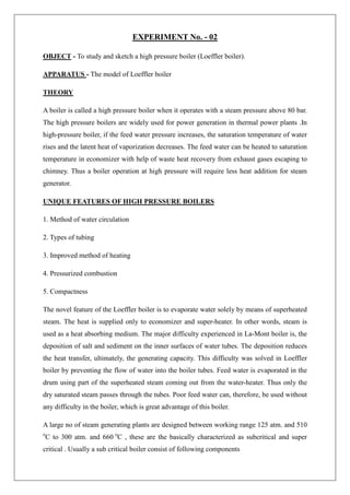 EXPERIMENT No. - 02
OBJECT - To study and sketch a high pressure boiler (Loeffler boiler).
APPARATUS - The model of Loeffler boiler
THEORY
A boiler is called a high pressure boiler when it operates with a steam pressure above 80 bar.
The high pressure boilers are widely used for power generation in thermal power plants .In
high-pressure boiler, if the feed water pressure increases, the saturation temperature of water
rises and the latent heat of vaporization decreases. The feed water can be heated to saturation
temperature in economizer with help of waste heat recovery from exhaust gases escaping to
chimney. Thus a boiler operation at high pressure will require less heat addition for steam
generator.
UNIQUE FEATURES OF HIGH PRESSURE BOILERS
1. Method of water circulation
2. Types of tubing
3. Improved method of heating
4. Pressurized combustion
5. Compactness
The novel feature of the Loeffler boiler is to evaporate water solely by means of superheated
steam. The heat is supplied only to economizer and super-heater. In other words, steam is
used as a heat absorbing medium. The major difficulty experienced in La-Mont boiler is, the
deposition of salt and sediment on the inner surfaces of water tubes. The deposition reduces
the heat transfer, ultimately, the generating capacity. This difficulty was solved in Loeffler
boiler by preventing the flow of water into the boiler tubes. Feed water is evaporated in the
drum using part of the superheated steam coming out from the water-heater. Thus only the
dry saturated steam passes through the tubes. Poor feed water can, therefore, be used without
any difficulty in the boiler, which is great advantage of this boiler.
A large no of steam generating plants are designed between working range 125 atm. and 510
o
C to 300 atm. and 660 o
C , these are the basically characterized as subcritical and super
critical . Usually a sub critical boiler consist of following components
 