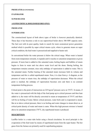 PREHEATER (ECONOMIZER)
EVAPORATOR
SUPER HEATER
ASUPER CRITICALBOILER REQUIRES ONLY:
PREHEATER
SUPERHEATER
The constructional layout of both above types of boiler is however practically identical.
These days it has becomes a rule to use supercritical boiler above 300 MW capacity units.
The fuel cost with its poor quality, leads to search for more economical power generation
method which is possible by super critical steams cycle, where to generate steam on super
critical condition, the feed water is pressurized and supplied to heater unit.
In conventional boiler the water pressure is below the critical range. When water is heated
from room temperature onwards, it expands until it reaches to saturation temperature at given
pressure. If more heat is added to this saturated water, boiling begins and bubbles of steam
begins to form in water and rise above water level and the drum. During boiling, the
temperature remains constant, since only enthalpy of vaporization is added to water. This is
the saturated steam. Further heating of the saturated steam increases both its volume and
temperature and this is called superheated steam. Now, it is clear from p - h diagram, as the
pressure of water or steam rises, the enthalpy of vaporization decreases. When the critical
point is reached, the enthalpy of vaporization becomes zero and there is no constant
temperature boiling process.
Critical point is the point of intersection on 225 kg/cm2
pressure curve at 374 o
C. It means, if
the water is pressurized with the help of the feed pump up to critical pressure and then heat
added to it, the water will be directly converted to steam at temperature of 374 o
C and there
will be no boiling of water. Below critical pressure, water boils and is evaporated to steam.
But at or above critical pressure, there is no boiling and water changes to steam direct as, at
critical point density of water and steam is same. When this high pressure mixture is heated
above its saturation temperature 374 o
C, dry superheated steam is produced.
DESCRIPTION
Loeffler boiler is a water tube boiler using a forced circulation. Its novel principle is the
evaporation of the feed water by means of superheated steam from the super heater. The hot
gases from the furnace are primarily used for superheating purpose.
 