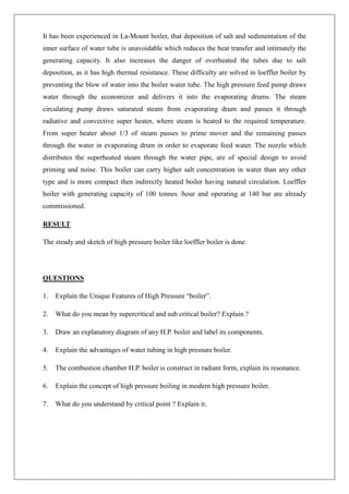 It has been experienced in La-Mount boiler, that deposition of salt and sedimentation of the
inner surface of water tube is unavoidable which reduces the heat transfer and intimately the
generating capacity. It also increases the danger of overheated the tubes due to salt
deposition, as it has high thermal resistance. These difficulty are solved in loeffler boiler by
preventing the blow of water into the boiler water tube. The high pressure feed pump draws
water through the economizer and delivers it into the evaporating drums. The steam
circulating pump draws saturated steam from evaporating drum and passes it through
radiative and convective super heater, where steam is heated to the required temperature.
From super heater about 1/3 of steam passes to prime mover and the remaining passes
through the water in evaporating drum in order to evaporate feed water. The nozzle which
distributes the superheated steam through the water pipe, are of special design to avoid
priming and noise. This boiler can carry higher salt concentration in water than any other
type and is more compact then indirectly heated boiler having natural circulation. Loeffler
boiler with generating capacity of 100 tonnes /hour and operating at 140 bar are already
commissioned.
RESULT
The steady and sketch of high pressure boiler like loeffler boiler is done.
QUESTIONS
1. Explain the Unique Features of High Pressure “boiler”.
2. What do you mean by supercritical and sub critical boiler? Explain ?
3. Draw an explanatory diagram of any H.P. boiler and label its components.
4. Explain the advantages of water tubing in high pressure boiler.
5. The combustion chamber H.P. boiler is construct in radiant form, explain its resonance.
6. Explain the concept of high pressure boiling in modern high pressure boiler.
7. What do you understand by critical point ? Explain it.
 