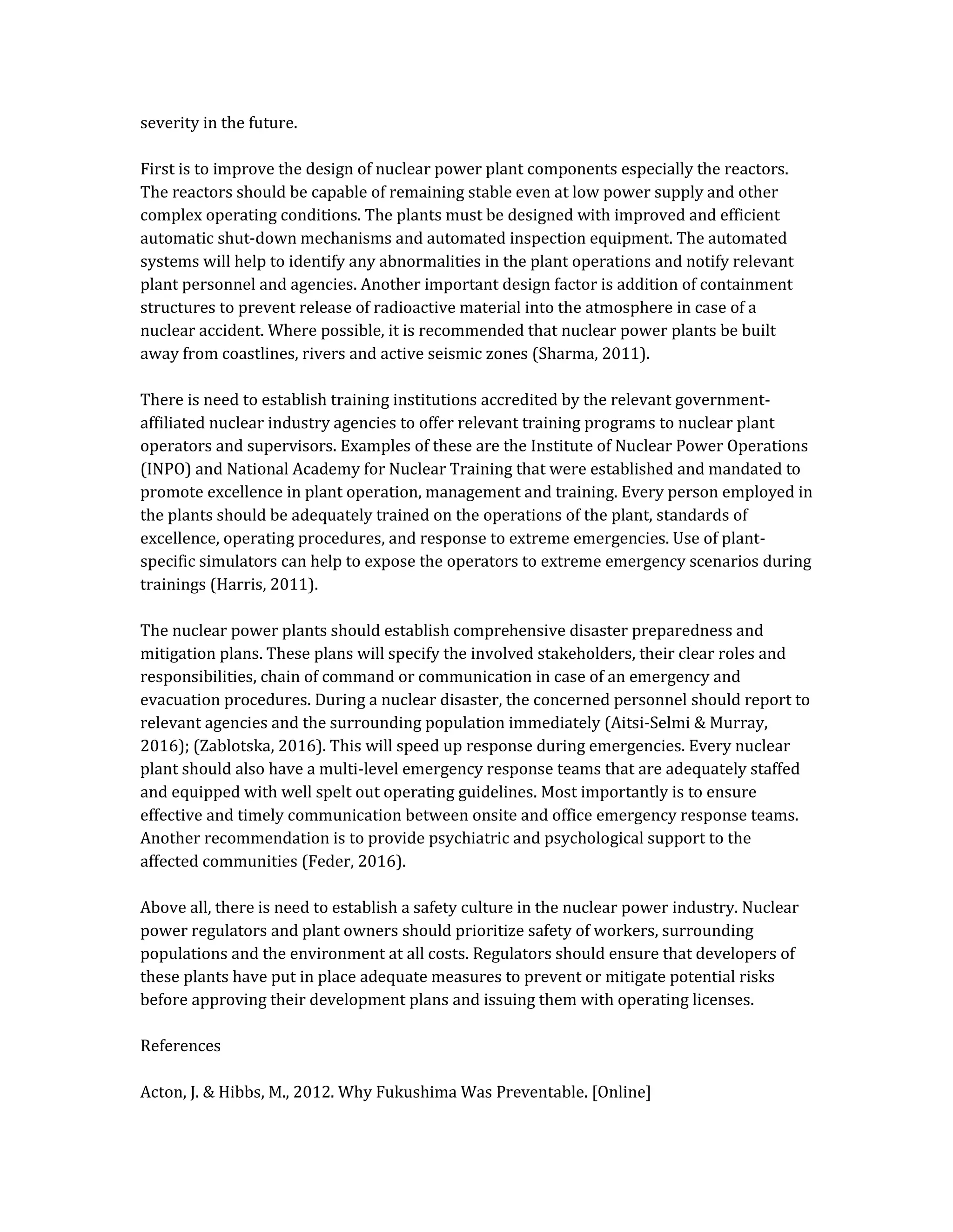 severity in the future.
First is to improve the design of nuclear power plant components especially the reactors.
The reactors should be capable of remaining stable even at low power supply and other
complex operating conditions. The plants must be designed with improved and efficient
automatic shut-down mechanisms and automated inspection equipment. The automated
systems will help to identify any abnormalities in the plant operations and notify relevant
plant personnel and agencies. Another important design factor is addition of containment
structures to prevent release of radioactive material into the atmosphere in case of a
nuclear accident. Where possible, it is recommended that nuclear power plants be built
away from coastlines, rivers and active seismic zones (Sharma, 2011).
There is need to establish training institutions accredited by the relevant government-
affiliated nuclear industry agencies to offer relevant training programs to nuclear plant
operators and supervisors. Examples of these are the Institute of Nuclear Power Operations
(INPO) and National Academy for Nuclear Training that were established and mandated to
promote excellence in plant operation, management and training. Every person employed in
the plants should be adequately trained on the operations of the plant, standards of
excellence, operating procedures, and response to extreme emergencies. Use of plant-
specific simulators can help to expose the operators to extreme emergency scenarios during
trainings (Harris, 2011).
The nuclear power plants should establish comprehensive disaster preparedness and
mitigation plans. These plans will specify the involved stakeholders, their clear roles and
responsibilities, chain of command or communication in case of an emergency and
evacuation procedures. During a nuclear disaster, the concerned personnel should report to
relevant agencies and the surrounding population immediately (Aitsi-Selmi & Murray,
2016); (Zablotska, 2016). This will speed up response during emergencies. Every nuclear
plant should also have a multi-level emergency response teams that are adequately staffed
and equipped with well spelt out operating guidelines. Most importantly is to ensure
effective and timely communication between onsite and office emergency response teams.
Another recommendation is to provide psychiatric and psychological support to the
affected communities (Feder, 2016).
Above all, there is need to establish a safety culture in the nuclear power industry. Nuclear
power regulators and plant owners should prioritize safety of workers, surrounding
populations and the environment at all costs. Regulators should ensure that developers of
these plants have put in place adequate measures to prevent or mitigate potential risks
before approving their development plans and issuing them with operating licenses.
References
Acton, J. & Hibbs, M., 2012. Why Fukushima Was Preventable. [Online]
 