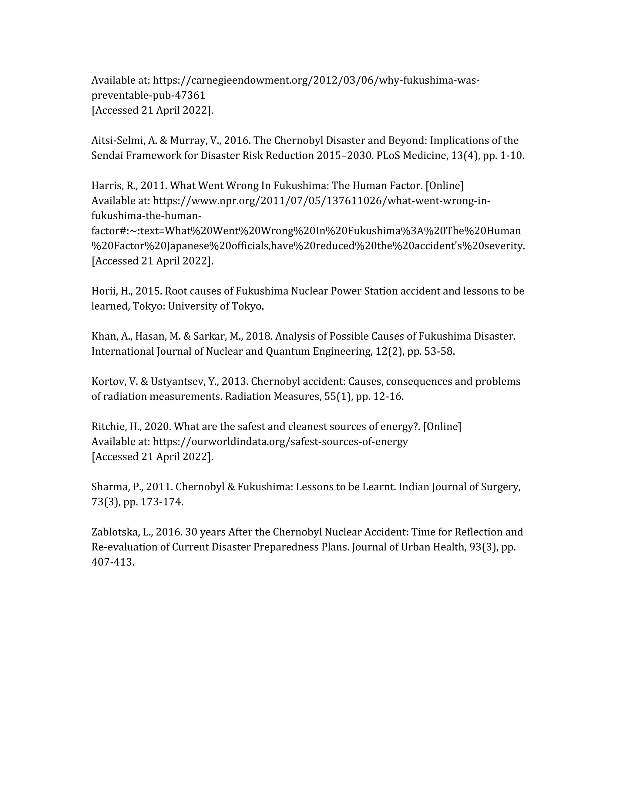 Available at: https://carnegieendowment.org/2012/03/06/why-fukushima-was-
preventable-pub-47361
[Accessed 21 April 2022].
Aitsi-Selmi, A. & Murray, V., 2016. The Chernobyl Disaster and Beyond: Implications of the
Sendai Framework for Disaster Risk Reduction 2015–2030. PLoS Medicine, 13(4), pp. 1-10.
Harris, R., 2011. What Went Wrong In Fukushima: The Human Factor. [Online]
Available at: https://www.npr.org/2011/07/05/137611026/what-went-wrong-in-
fukushima-the-human-
factor#:~:text=What%20Went%20Wrong%20In%20Fukushima%3A%20The%20Human
%20Factor%20Japanese%20officials,have%20reduced%20the%20accident's%20severity.
[Accessed 21 April 2022].
Horii, H., 2015. Root causes of Fukushima Nuclear Power Station accident and lessons to be
learned, Tokyo: University of Tokyo.
Khan, A., Hasan, M. & Sarkar, M., 2018. Analysis of Possible Causes of Fukushima Disaster.
International Journal of Nuclear and Quantum Engineering, 12(2), pp. 53-58.
Kortov, V. & Ustyantsev, Y., 2013. Chernobyl accident: Causes, consequences and problems
of radiation measurements. Radiation Measures, 55(1), pp. 12-16.
Ritchie, H., 2020. What are the safest and cleanest sources of energy?. [Online]
Available at: https://ourworldindata.org/safest-sources-of-energy
[Accessed 21 April 2022].
Sharma, P., 2011. Chernobyl & Fukushima: Lessons to be Learnt. Indian Journal of Surgery,
73(3), pp. 173-174.
Zablotska, L., 2016. 30 years After the Chernobyl Nuclear Accident: Time for Reflection and
Re-evaluation of Current Disaster Preparedness Plans. Journal of Urban Health, 93(3), pp.
407-413.
 