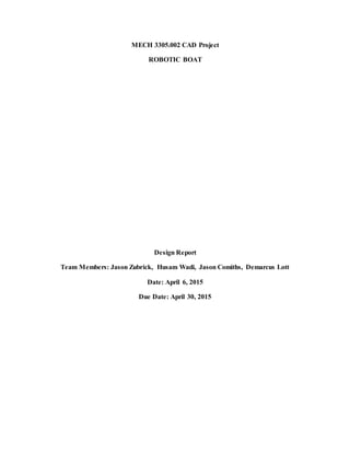 MECH 3305.002 CAD Project
ROBOTIC BOAT
Design Report
Team Members: Jason Zubrick, Husam Wadi, Jason Comiths, Demarcus Lott
Date: April 6, 2015
Due Date: April 30, 2015
 