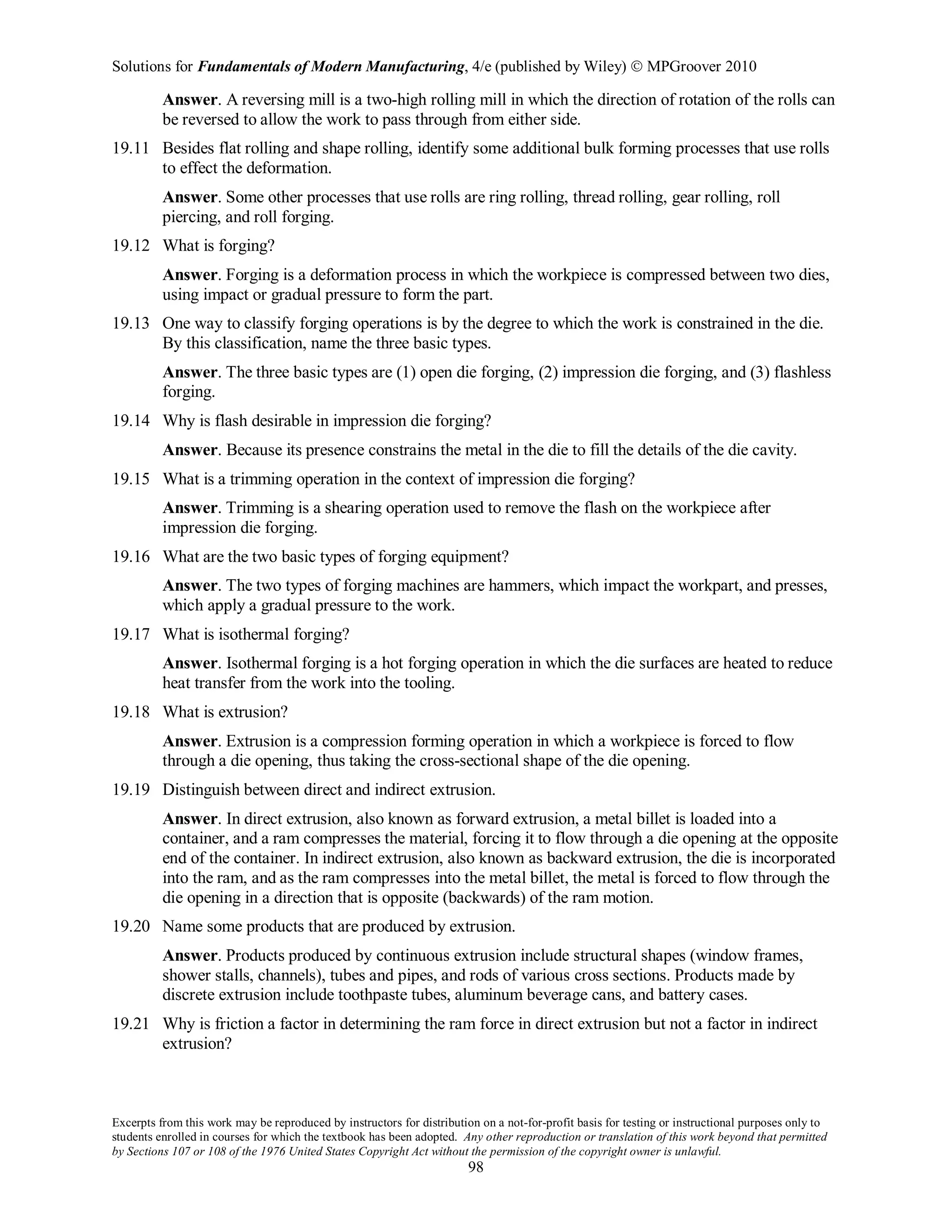 Solutions for Fundamentals of Modern Manufacturing, 4/e (published by Wiley)  MPGroover 2010
Excerpts from this work may be reproduced by instructors for distribution on a not-for-profit basis for testing or instructional purposes only to
students enrolled in courses for which the textbook has been adopted. Any other reproduction or translation of this work beyond that permitted
by Sections 107 or 108 of the 1976 United States Copyright Act without the permission of the copyright owner is unlawful.
98
Answer. A reversing mill is a two-high rolling mill in which the direction of rotation of the rolls can
be reversed to allow the work to pass through from either side.
19.11 Besides flat rolling and shape rolling, identify some additional bulk forming processes that use rolls
to effect the deformation.
Answer. Some other processes that use rolls are ring rolling, thread rolling, gear rolling, roll
piercing, and roll forging.
19.12 What is forging?
Answer. Forging is a deformation process in which the workpiece is compressed between two dies,
using impact or gradual pressure to form the part.
19.13 One way to classify forging operations is by the degree to which the work is constrained in the die.
By this classification, name the three basic types.
Answer. The three basic types are (1) open die forging, (2) impression die forging, and (3) flashless
forging.
19.14 Why is flash desirable in impression die forging?
Answer. Because its presence constrains the metal in the die to fill the details of the die cavity.
19.15 What is a trimming operation in the context of impression die forging?
Answer. Trimming is a shearing operation used to remove the flash on the workpiece after
impression die forging.
19.16 What are the two basic types of forging equipment?
Answer. The two types of forging machines are hammers, which impact the workpart, and presses,
which apply a gradual pressure to the work.
19.17 What is isothermal forging?
Answer. Isothermal forging is a hot forging operation in which the die surfaces are heated to reduce
heat transfer from the work into the tooling.
19.18 What is extrusion?
Answer. Extrusion is a compression forming operation in which a workpiece is forced to flow
through a die opening, thus taking the cross-sectional shape of the die opening.
19.19 Distinguish between direct and indirect extrusion.
Answer. In direct extrusion, also known as forward extrusion, a metal billet is loaded into a
container, and a ram compresses the material, forcing it to flow through a die opening at the opposite
end of the container. In indirect extrusion, also known as backward extrusion, the die is incorporated
into the ram, and as the ram compresses into the metal billet, the metal is forced to flow through the
die opening in a direction that is opposite (backwards) of the ram motion.
19.20 Name some products that are produced by extrusion.
Answer. Products produced by continuous extrusion include structural shapes (window frames,
shower stalls, channels), tubes and pipes, and rods of various cross sections. Products made by
discrete extrusion include toothpaste tubes, aluminum beverage cans, and battery cases.
19.21 Why is friction a factor in determining the ram force in direct extrusion but not a factor in indirect
extrusion?
 