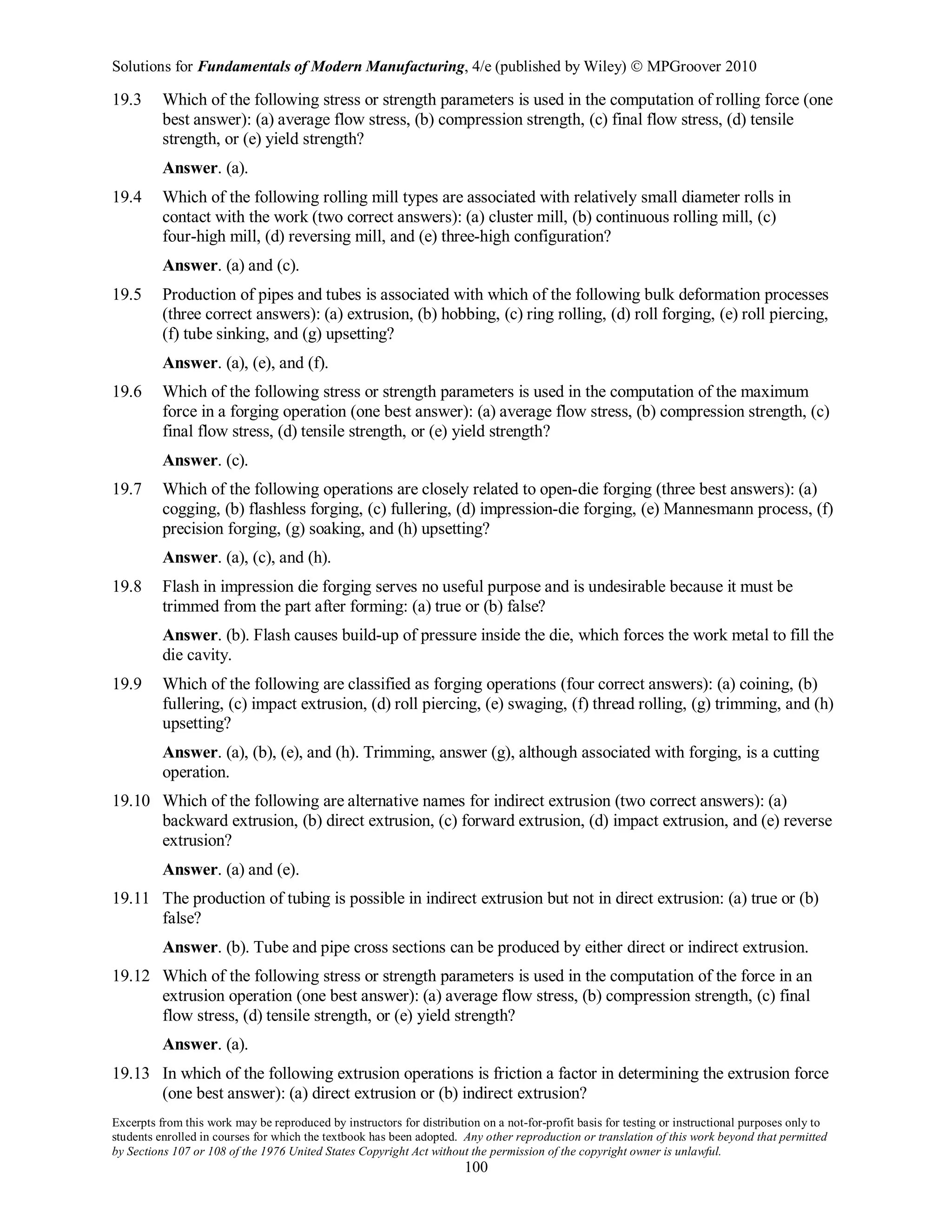 Solutions for Fundamentals of Modern Manufacturing, 4/e (published by Wiley)  MPGroover 2010
Excerpts from this work may be reproduced by instructors for distribution on a not-for-profit basis for testing or instructional purposes only to
students enrolled in courses for which the textbook has been adopted. Any other reproduction or translation of this work beyond that permitted
by Sections 107 or 108 of the 1976 United States Copyright Act without the permission of the copyright owner is unlawful.
100
19.3 Which of the following stress or strength parameters is used in the computation of rolling force (one
best answer): (a) average flow stress, (b) compression strength, (c) final flow stress, (d) tensile
strength, or (e) yield strength?
Answer. (a).
19.4 Which of the following rolling mill types are associated with relatively small diameter rolls in
contact with the work (two correct answers): (a) cluster mill, (b) continuous rolling mill, (c)
four-high mill, (d) reversing mill, and (e) three-high configuration?
Answer. (a) and (c).
19.5 Production of pipes and tubes is associated with which of the following bulk deformation processes
(three correct answers): (a) extrusion, (b) hobbing, (c) ring rolling, (d) roll forging, (e) roll piercing,
(f) tube sinking, and (g) upsetting?
Answer. (a), (e), and (f).
19.6 Which of the following stress or strength parameters is used in the computation of the maximum
force in a forging operation (one best answer): (a) average flow stress, (b) compression strength, (c)
final flow stress, (d) tensile strength, or (e) yield strength?
Answer. (c).
19.7 Which of the following operations are closely related to open-die forging (three best answers): (a)
cogging, (b) flashless forging, (c) fullering, (d) impression-die forging, (e) Mannesmann process, (f)
precision forging, (g) soaking, and (h) upsetting?
Answer. (a), (c), and (h).
19.8 Flash in impression die forging serves no useful purpose and is undesirable because it must be
trimmed from the part after forming: (a) true or (b) false?
Answer. (b). Flash causes build-up of pressure inside the die, which forces the work metal to fill the
die cavity.
19.9 Which of the following are classified as forging operations (four correct answers): (a) coining, (b)
fullering, (c) impact extrusion, (d) roll piercing, (e) swaging, (f) thread rolling, (g) trimming, and (h)
upsetting?
Answer. (a), (b), (e), and (h). Trimming, answer (g), although associated with forging, is a cutting
operation.
19.10 Which of the following are alternative names for indirect extrusion (two correct answers): (a)
backward extrusion, (b) direct extrusion, (c) forward extrusion, (d) impact extrusion, and (e) reverse
extrusion?
Answer. (a) and (e).
19.11 The production of tubing is possible in indirect extrusion but not in direct extrusion: (a) true or (b)
false?
Answer. (b). Tube and pipe cross sections can be produced by either direct or indirect extrusion.
19.12 Which of the following stress or strength parameters is used in the computation of the force in an
extrusion operation (one best answer): (a) average flow stress, (b) compression strength, (c) final
flow stress, (d) tensile strength, or (e) yield strength?
Answer. (a).
19.13 In which of the following extrusion operations is friction a factor in determining the extrusion force
(one best answer): (a) direct extrusion or (b) indirect extrusion?
 