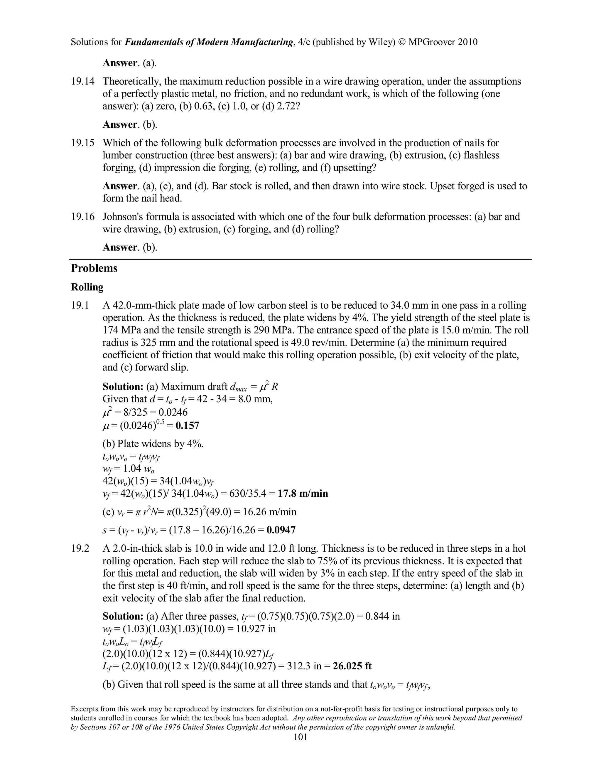 Solutions for Fundamentals of Modern Manufacturing, 4/e (published by Wiley)  MPGroover 2010
Excerpts from this work may be reproduced by instructors for distribution on a not-for-profit basis for testing or instructional purposes only to
students enrolled in courses for which the textbook has been adopted. Any other reproduction or translation of this work beyond that permitted
by Sections 107 or 108 of the 1976 United States Copyright Act without the permission of the copyright owner is unlawful.
101
Answer. (a).
19.14 Theoretically, the maximum reduction possible in a wire drawing operation, under the assumptions
of a perfectly plastic metal, no friction, and no redundant work, is which of the following (one
answer): (a) zero, (b) 0.63, (c) 1.0, or (d) 2.72?
Answer. (b).
19.15 Which of the following bulk deformation processes are involved in the production of nails for
lumber construction (three best answers): (a) bar and wire drawing, (b) extrusion, (c) flashless
forging, (d) impression die forging, (e) rolling, and (f) upsetting?
Answer. (a), (c), and (d). Bar stock is rolled, and then drawn into wire stock. Upset forged is used to
form the nail head.
19.16 Johnson's formula is associated with which one of the four bulk deformation processes: (a) bar and
wire drawing, (b) extrusion, (c) forging, and (d) rolling?
Answer. (b).
Problems
Rolling
19.1 A 42.0-mm-thick plate made of low carbon steel is to be reduced to 34.0 mm in one pass in a rolling
operation. As the thickness is reduced, the plate widens by 4%. The yield strength of the steel plate is
174 MPa and the tensile strength is 290 MPa. The entrance speed of the plate is 15.0 m/min. The roll
radius is 325 mm and the rotational speed is 49.0 rev/min. Determine (a) the minimum required
coefficient of friction that would make this rolling operation possible, (b) exit velocity of the plate,
and (c) forward slip.
Solution: (a) Maximum draft dmax = µ2
R
Given that d = to - tf = 42 - 34 = 8.0 mm,
µ2
= 8/325 = 0.0246
µ = (0.0246)0.5
= 0.157
(b) Plate widens by 4%.
towovo = tfwfvf
wf = 1.04 wo
42(wo)(15) = 34(1.04wo)vf
vf = 42(wo)(15)/ 34(1.04wo) = 630/35.4 = 17.8 m/min
(c) vr = π r2
N= π(0.325)2
(49.0) = 16.26 m/min
s = (vf - vr)/vr = (17.8 – 16.26)/16.26 = 0.0947
19.2 A 2.0-in-thick slab is 10.0 in wide and 12.0 ft long. Thickness is to be reduced in three steps in a hot
rolling operation. Each step will reduce the slab to 75% of its previous thickness. It is expected that
for this metal and reduction, the slab will widen by 3% in each step. If the entry speed of the slab in
the first step is 40 ft/min, and roll speed is the same for the three steps, determine: (a) length and (b)
exit velocity of the slab after the final reduction.
Solution: (a) After three passes, tf = (0.75)(0.75)(0.75)(2.0) = 0.844 in
wf = (1.03)(1.03)(1.03)(10.0) = 10.927 in
towoLo = tfwfLf
(2.0)(10.0)(12 x 12) = (0.844)(10.927)Lf
Lf = (2.0)(10.0)(12 x 12)/(0.844)(10.927) = 312.3 in = 26.025 ft
(b) Given that roll speed is the same at all three stands and that towovo = tfwfvf ,
 