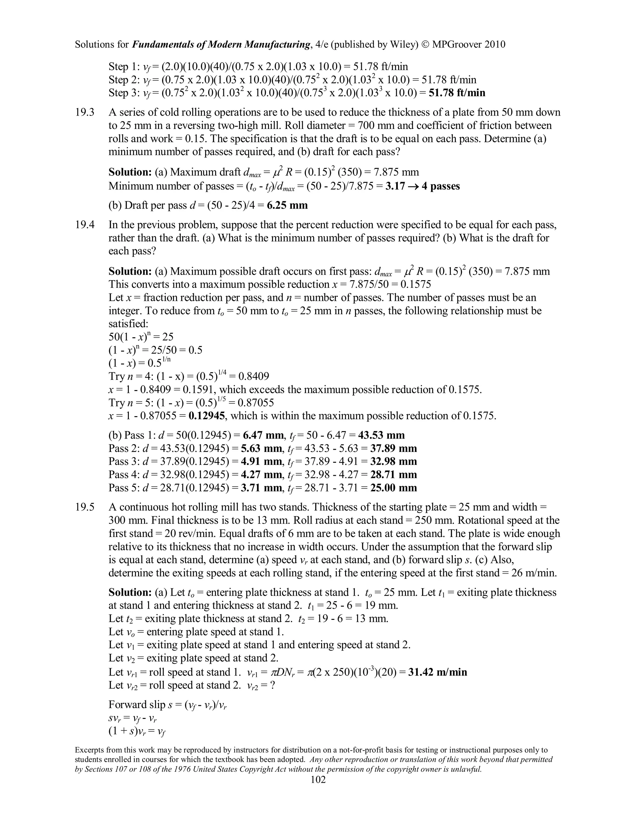 Solutions for Fundamentals of Modern Manufacturing, 4/e (published by Wiley)  MPGroover 2010
Excerpts from this work may be reproduced by instructors for distribution on a not-for-profit basis for testing or instructional purposes only to
students enrolled in courses for which the textbook has been adopted. Any other reproduction or translation of this work beyond that permitted
by Sections 107 or 108 of the 1976 United States Copyright Act without the permission of the copyright owner is unlawful.
102
Step 1: vf = (2.0)(10.0)(40)/(0.75 x 2.0)(1.03 x 10.0) = 51.78 ft/min
Step 2: vf = (0.75 x 2.0)(1.03 x 10.0)(40)/(0.752
x 2.0)(1.032
x 10.0) = 51.78 ft/min
Step 3: vf = (0.752
x 2.0)(1.032
x 10.0)(40)/(0.753
x 2.0)(1.033
x 10.0) = 51.78 ft/min
19.3 A series of cold rolling operations are to be used to reduce the thickness of a plate from 50 mm down
to 25 mm in a reversing two-high mill. Roll diameter = 700 mm and coefficient of friction between
rolls and work = 0.15. The specification is that the draft is to be equal on each pass. Determine (a)
minimum number of passes required, and (b) draft for each pass?
Solution: (a) Maximum draft dmax = µ2
R = (0.15)2
(350) = 7.875 mm
Minimum number of passes = (to - tf)/dmax = (50 - 25)/7.875 = 3.17 → 4 passes
(b) Draft per pass d = (50 - 25)/4 = 6.25 mm
19.4 In the previous problem, suppose that the percent reduction were specified to be equal for each pass,
rather than the draft. (a) What is the minimum number of passes required? (b) What is the draft for
each pass?
Solution: (a) Maximum possible draft occurs on first pass: dmax = µ2
R = (0.15)2
(350) = 7.875 mm
This converts into a maximum possible reduction x = 7.875/50 = 0.1575
Let x = fraction reduction per pass, and n = number of passes. The number of passes must be an
integer. To reduce from to = 50 mm to to = 25 mm in n passes, the following relationship must be
satisfied:
50(1 - x)n
= 25
(1 - x)n
= 25/50 = 0.5
(1 - x) = 0.51/n
Try n = 4: (1 - x) = (0.5)1/4
= 0.8409
x = 1 - 0.8409 = 0.1591, which exceeds the maximum possible reduction of 0.1575.
Try n = 5: (1 - x) = (0.5)1/5
= 0.87055
x = 1 - 0.87055 = 0.12945, which is within the maximum possible reduction of 0.1575.
(b) Pass 1: d = 50(0.12945) = 6.47 mm, tf = 50 - 6.47 = 43.53 mm
Pass 2: d = 43.53(0.12945) = 5.63 mm, tf = 43.53 - 5.63 = 37.89 mm
Pass 3: d = 37.89(0.12945) = 4.91 mm, tf = 37.89 - 4.91 = 32.98 mm
Pass 4: d = 32.98(0.12945) = 4.27 mm, tf = 32.98 - 4.27 = 28.71 mm
Pass 5: d = 28.71(0.12945) = 3.71 mm, tf = 28.71 - 3.71 = 25.00 mm
19.5 A continuous hot rolling mill has two stands. Thickness of the starting plate = 25 mm and width =
300 mm. Final thickness is to be 13 mm. Roll radius at each stand = 250 mm. Rotational speed at the
first stand = 20 rev/min. Equal drafts of 6 mm are to be taken at each stand. The plate is wide enough
relative to its thickness that no increase in width occurs. Under the assumption that the forward slip
is equal at each stand, determine (a) speed vr at each stand, and (b) forward slip s. (c) Also,
determine the exiting speeds at each rolling stand, if the entering speed at the first stand = 26 m/min.
Solution: (a) Let to = entering plate thickness at stand 1. to = 25 mm. Let t1 = exiting plate thickness
at stand 1 and entering thickness at stand 2. t1 = 25 - 6 = 19 mm.
Let t2 = exiting plate thickness at stand 2. t2 = 19 - 6 = 13 mm.
Let vo = entering plate speed at stand 1.
Let v1 = exiting plate speed at stand 1 and entering speed at stand 2.
Let v2 = exiting plate speed at stand 2.
Let vr1 = roll speed at stand 1. vr1 = πDNr = π(2 x 250)(10-3
)(20) = 31.42 m/min
Let vr2 = roll speed at stand 2. vr2 = ?
Forward slip s = (vf - vr)/vr
svr = vf - vr
(1 + s)vr = vf
 
