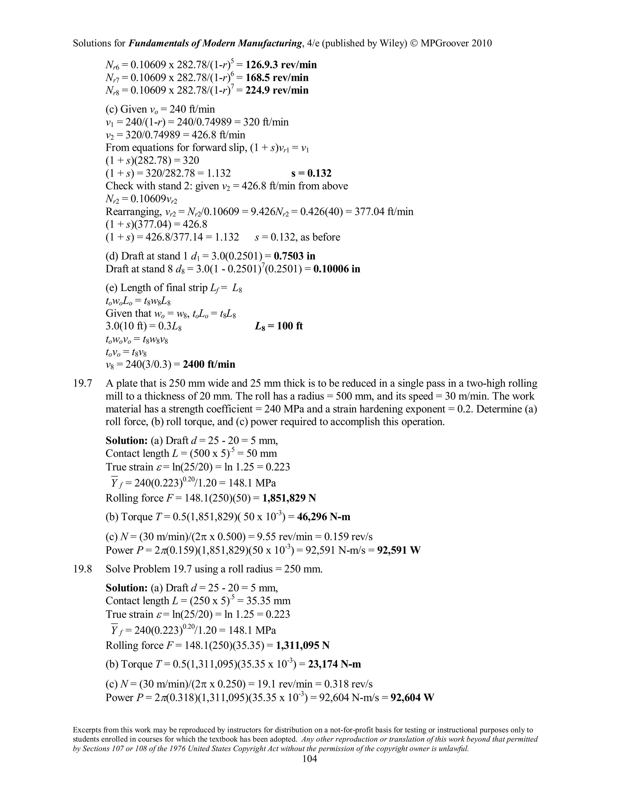 Solutions for Fundamentals of Modern Manufacturing, 4/e (published by Wiley)  MPGroover 2010
Excerpts from this work may be reproduced by instructors for distribution on a not-for-profit basis for testing or instructional purposes only to
students enrolled in courses for which the textbook has been adopted. Any other reproduction or translation of this work beyond that permitted
by Sections 107 or 108 of the 1976 United States Copyright Act without the permission of the copyright owner is unlawful.
104
Nr6 = 0.10609 x 282.78/(1-r)5
= 126.9.3 rev/min
Nr7 = 0.10609 x 282.78/(1-r)6
= 168.5 rev/min
Nr8 = 0.10609 x 282.78/(1-r)7
= 224.9 rev/min
(c) Given vo = 240 ft/min
v1 = 240/(1-r) = 240/0.74989 = 320 ft/min
v2 = 320/0.74989 = 426.8 ft/min
From equations for forward slip, (1 + s)vr1 = v1
(1 + s)(282.78) = 320
(1 + s) = 320/282.78 = 1.132 s = 0.132
Check with stand 2: given v2 = 426.8 ft/min from above
Nr2 = 0.10609vr2
Rearranging, vr2 = Nr2/0.10609 = 9.426Nr2 = 0.426(40) = 377.04 ft/min
(1 + s)(377.04) = 426.8
(1 + s) = 426.8/377.14 = 1.132 s = 0.132, as before
(d) Draft at stand 1 d1 = 3.0(0.2501) = 0.7503 in
Draft at stand 8 d8 = 3.0(1 - 0.2501)7
(0.2501) = 0.10006 in
(e) Length of final strip Lf = L8
towoLo = t8w8L8
Given that wo = w8, toLo = t8L8
3.0(10 ft) = 0.3L8 L8 = 100 ft
towovo = t8w8v8
tovo = t8v8
v8 = 240(3/0.3) = 2400 ft/min
19.7 A plate that is 250 mm wide and 25 mm thick is to be reduced in a single pass in a two-high rolling
mill to a thickness of 20 mm. The roll has a radius = 500 mm, and its speed = 30 m/min. The work
material has a strength coefficient = 240 MPa and a strain hardening exponent = 0.2. Determine (a)
roll force, (b) roll torque, and (c) power required to accomplish this operation.
Solution: (a) Draft d = 25 - 20 = 5 mm,
Contact length L = (500 x 5).5
= 50 mm
True strain ε = ln(25/20) = ln 1.25 = 0.223
fY = 240(0.223)0.20
/1.20 = 148.1 MPa
Rolling force F = 148.1(250)(50) = 1,851,829 N
(b) Torque T = 0.5(1,851,829)( 50 x 10-3
) = 46,296 N-m
(c) N = (30 m/min)/(2π x 0.500) = 9.55 rev/min = 0.159 rev/s
Power P = 2π(0.159)(1,851,829)(50 x 10-3
) = 92,591 N-m/s = 92,591 W
19.8 Solve Problem 19.7 using a roll radius = 250 mm.
Solution: (a) Draft d = 25 - 20 = 5 mm,
Contact length L = (250 x 5).5
= 35.35 mm
True strain ε = ln(25/20) = ln 1.25 = 0.223
fY = 240(0.223)0.20
/1.20 = 148.1 MPa
Rolling force F = 148.1(250)(35.35) = 1,311,095 N
(b) Torque T = 0.5(1,311,095)(35.35 x 10-3
) = 23,174 N-m
(c) N = (30 m/min)/(2π x 0.250) = 19.1 rev/min = 0.318 rev/s
Power P = 2π(0.318)(1,311,095)(35.35 x 10-3
) = 92,604 N-m/s = 92,604 W
 