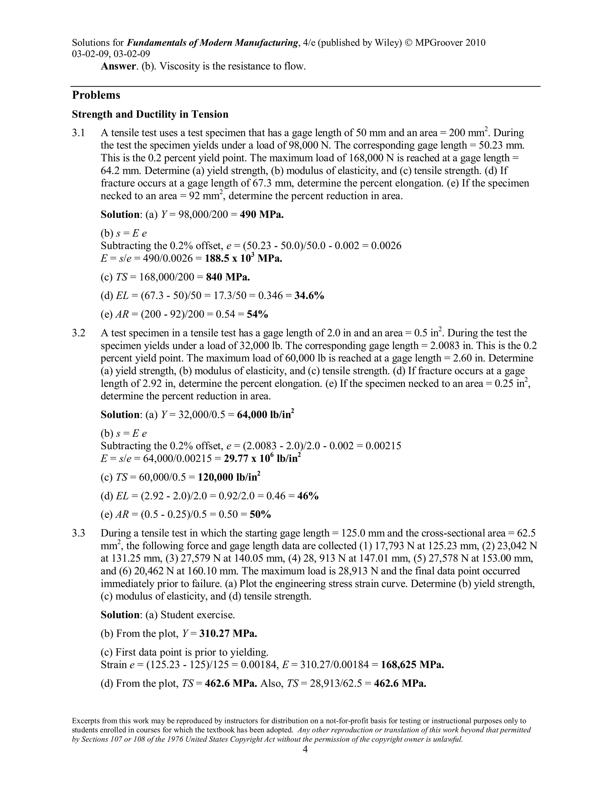 Solutions for Fundamentals of Modern Manufacturing, 4/e (published by Wiley)  MPGroover 2010
03-02-09, 03-02-09
Excerpts from this work may be reproduced by instructors for distribution on a not-for-profit basis for testing or instructional purposes only to
students enrolled in courses for which the textbook has been adopted. Any other reproduction or translation of this work beyond that permitted
by Sections 107 or 108 of the 1976 United States Copyright Act without the permission of the copyright owner is unlawful.
4
Answer. (b). Viscosity is the resistance to flow.
Problems
Strength and Ductility in Tension
3.1 A tensile test uses a test specimen that has a gage length of 50 mm and an area = 200 mm2
. During
the test the specimen yields under a load of 98,000 N. The corresponding gage length = 50.23 mm.
This is the 0.2 percent yield point. The maximum load of 168,000 N is reached at a gage length =
64.2 mm. Determine (a) yield strength, (b) modulus of elasticity, and (c) tensile strength. (d) If
fracture occurs at a gage length of 67.3 mm, determine the percent elongation. (e) If the specimen
necked to an area = 92 mm2
, determine the percent reduction in area.
Solution: (a) Y = 98,000/200 = 490 MPa.
(b) s = E e
Subtracting the 0.2% offset, e = (50.23 - 50.0)/50.0 - 0.002 = 0.0026
E = s/e = 490/0.0026 = 188.5 x 103
MPa.
(c) TS = 168,000/200 = 840 MPa.
(d) EL = (67.3 - 50)/50 = 17.3/50 = 0.346 = 34.6%
(e) AR = (200 - 92)/200 = 0.54 = 54%
3.2 A test specimen in a tensile test has a gage length of 2.0 in and an area = 0.5 in2
. During the test the
specimen yields under a load of 32,000 lb. The corresponding gage length = 2.0083 in. This is the 0.2
percent yield point. The maximum load of 60,000 lb is reached at a gage length = 2.60 in. Determine
(a) yield strength, (b) modulus of elasticity, and (c) tensile strength. (d) If fracture occurs at a gage
length of 2.92 in, determine the percent elongation. (e) If the specimen necked to an area = 0.25 in2
,
determine the percent reduction in area.
Solution: (a) Y = 32,000/0.5 = 64,000 lb/in2
(b) s = E e
Subtracting the 0.2% offset, e = (2.0083 - 2.0)/2.0 - 0.002 = 0.00215
E = s/e = 64,000/0.00215 = 29.77 x 106
lb/in2
(c) TS = 60,000/0.5 = 120,000 lb/in2
(d) EL = (2.92 - 2.0)/2.0 = 0.92/2.0 = 0.46 = 46%
(e) AR = (0.5 - 0.25)/0.5 = 0.50 = 50%
3.3 During a tensile test in which the starting gage length = 125.0 mm and the cross-sectional area = 62.5
mm2
, the following force and gage length data are collected (1) 17,793 N at 125.23 mm, (2) 23,042 N
at 131.25 mm, (3) 27,579 N at 140.05 mm, (4) 28, 913 N at 147.01 mm, (5) 27,578 N at 153.00 mm,
and (6) 20,462 N at 160.10 mm. The maximum load is 28,913 N and the final data point occurred
immediately prior to failure. (a) Plot the engineering stress strain curve. Determine (b) yield strength,
(c) modulus of elasticity, and (d) tensile strength.
Solution: (a) Student exercise.
(b) From the plot, Y = 310.27 MPa.
(c) First data point is prior to yielding.
Strain e = (125.23 - 125)/125 = 0.00184, E = 310.27/0.00184 = 168,625 MPa.
(d) From the plot, TS = 462.6 MPa. Also, TS = 28,913/62.5 = 462.6 MPa.
 