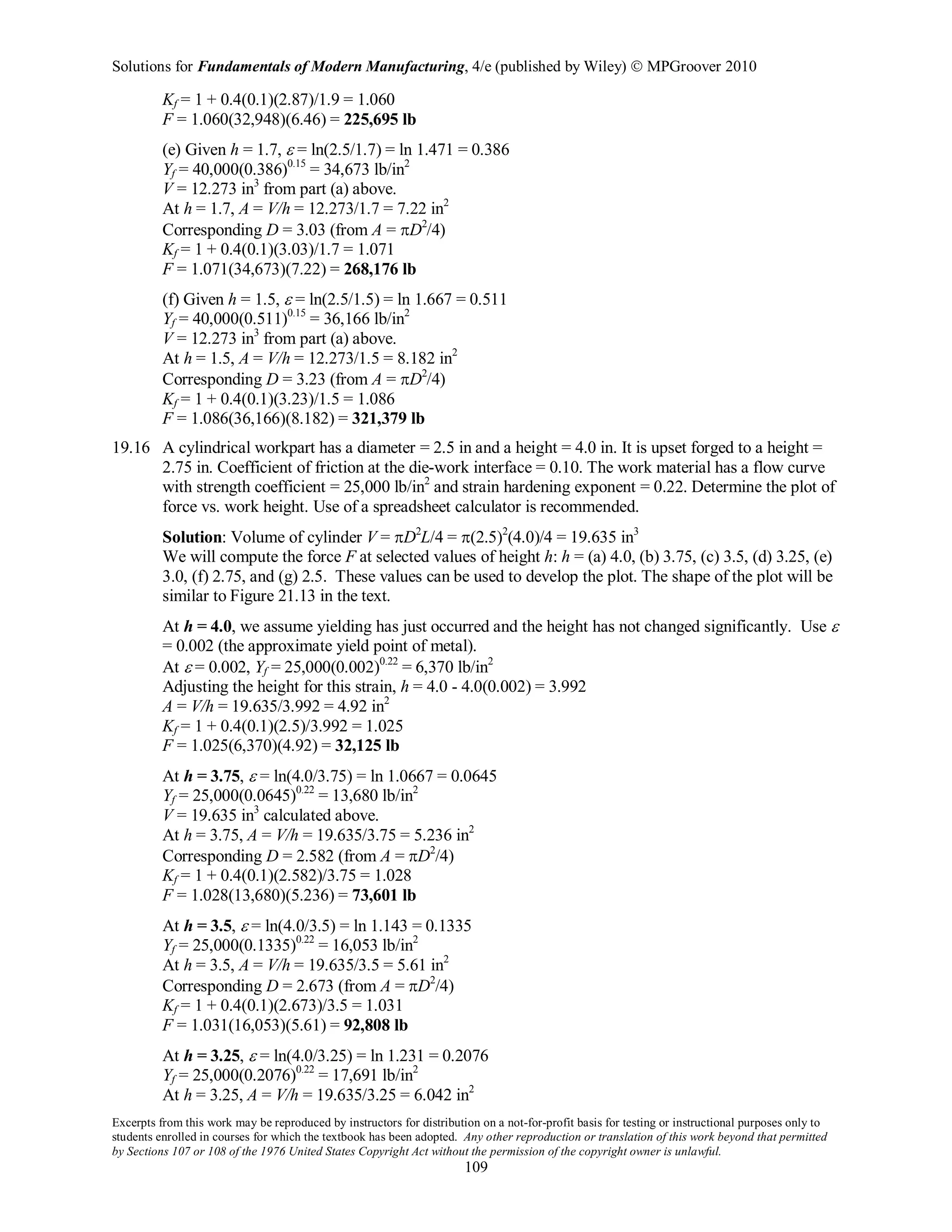 Solutions for Fundamentals of Modern Manufacturing, 4/e (published by Wiley)  MPGroover 2010
Excerpts from this work may be reproduced by instructors for distribution on a not-for-profit basis for testing or instructional purposes only to
students enrolled in courses for which the textbook has been adopted. Any other reproduction or translation of this work beyond that permitted
by Sections 107 or 108 of the 1976 United States Copyright Act without the permission of the copyright owner is unlawful.
109
Kf = 1 + 0.4(0.1)(2.87)/1.9 = 1.060
F = 1.060(32,948)(6.46) = 225,695 lb
(e) Given h = 1.7, ε = ln(2.5/1.7) = ln 1.471 = 0.386
Yf = 40,000(0.386)0.15
= 34,673 lb/in2
V = 12.273 in3
from part (a) above.
At h = 1.7, A = V/h = 12.273/1.7 = 7.22 in2
Corresponding D = 3.03 (from A = πD2
/4)
Kf = 1 + 0.4(0.1)(3.03)/1.7 = 1.071
F = 1.071(34,673)(7.22) = 268,176 lb
(f) Given h = 1.5, ε = ln(2.5/1.5) = ln 1.667 = 0.511
Yf = 40,000(0.511)0.15
= 36,166 lb/in2
V = 12.273 in3
from part (a) above.
At h = 1.5, A = V/h = 12.273/1.5 = 8.182 in2
Corresponding D = 3.23 (from A = πD2
/4)
Kf = 1 + 0.4(0.1)(3.23)/1.5 = 1.086
F = 1.086(36,166)(8.182) = 321,379 lb
19.16 A cylindrical workpart has a diameter = 2.5 in and a height = 4.0 in. It is upset forged to a height =
2.75 in. Coefficient of friction at the die-work interface = 0.10. The work material has a flow curve
with strength coefficient = 25,000 lb/in2
and strain hardening exponent = 0.22. Determine the plot of
force vs. work height. Use of a spreadsheet calculator is recommended.
Solution: Volume of cylinder V = πD2
L/4 = π(2.5)2
(4.0)/4 = 19.635 in3
We will compute the force F at selected values of height h: h = (a) 4.0, (b) 3.75, (c) 3.5, (d) 3.25, (e)
3.0, (f) 2.75, and (g) 2.5. These values can be used to develop the plot. The shape of the plot will be
similar to Figure 21.13 in the text.
At h = 4.0, we assume yielding has just occurred and the height has not changed significantly. Use ε
= 0.002 (the approximate yield point of metal).
At ε = 0.002, Yf = 25,000(0.002)0.22
= 6,370 lb/in2
Adjusting the height for this strain, h = 4.0 - 4.0(0.002) = 3.992
A = V/h = 19.635/3.992 = 4.92 in2
Kf = 1 + 0.4(0.1)(2.5)/3.992 = 1.025
F = 1.025(6,370)(4.92) = 32,125 lb
At h = 3.75, ε = ln(4.0/3.75) = ln 1.0667 = 0.0645
Yf = 25,000(0.0645)0.22
= 13,680 lb/in2
V = 19.635 in3
calculated above.
At h = 3.75, A = V/h = 19.635/3.75 = 5.236 in2
Corresponding D = 2.582 (from A = πD2
/4)
Kf = 1 + 0.4(0.1)(2.582)/3.75 = 1.028
F = 1.028(13,680)(5.236) = 73,601 lb
At h = 3.5, ε = ln(4.0/3.5) = ln 1.143 = 0.1335
Yf = 25,000(0.1335)0.22
= 16,053 lb/in2
At h = 3.5, A = V/h = 19.635/3.5 = 5.61 in2
Corresponding D = 2.673 (from A = πD2
/4)
Kf = 1 + 0.4(0.1)(2.673)/3.5 = 1.031
F = 1.031(16,053)(5.61) = 92,808 lb
At h = 3.25, ε = ln(4.0/3.25) = ln 1.231 = 0.2076
Yf = 25,000(0.2076)0.22
= 17,691 lb/in2
At h = 3.25, A = V/h = 19.635/3.25 = 6.042 in2
 