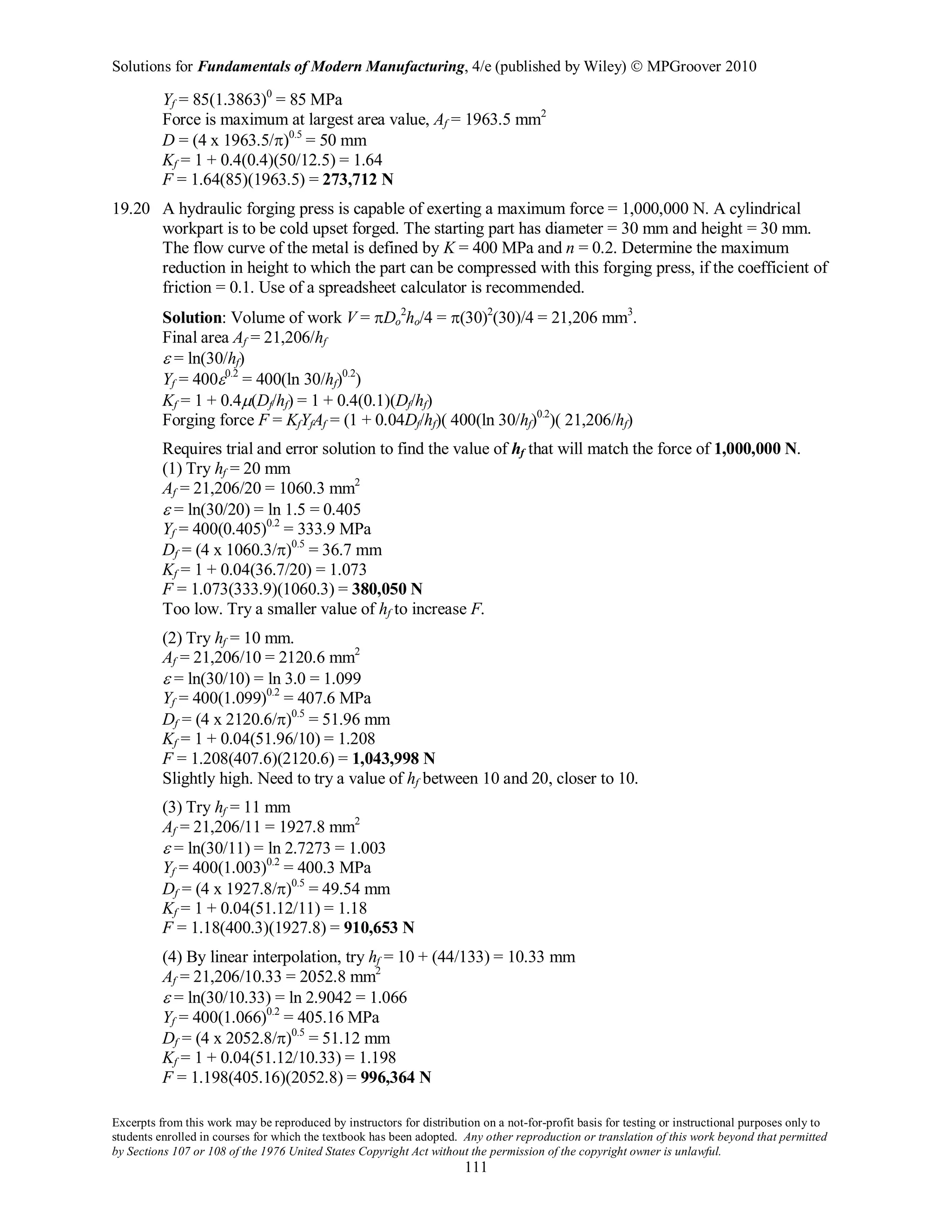 Solutions for Fundamentals of Modern Manufacturing, 4/e (published by Wiley)  MPGroover 2010
Excerpts from this work may be reproduced by instructors for distribution on a not-for-profit basis for testing or instructional purposes only to
students enrolled in courses for which the textbook has been adopted. Any other reproduction or translation of this work beyond that permitted
by Sections 107 or 108 of the 1976 United States Copyright Act without the permission of the copyright owner is unlawful.
111
Yf = 85(1.3863)0
= 85 MPa
Force is maximum at largest area value, Af = 1963.5 mm2
D = (4 x 1963.5/π)0.5
= 50 mm
Kf = 1 + 0.4(0.4)(50/12.5) = 1.64
F = 1.64(85)(1963.5) = 273,712 N
19.20 A hydraulic forging press is capable of exerting a maximum force = 1,000,000 N. A cylindrical
workpart is to be cold upset forged. The starting part has diameter = 30 mm and height = 30 mm.
The flow curve of the metal is defined by K = 400 MPa and n = 0.2. Determine the maximum
reduction in height to which the part can be compressed with this forging press, if the coefficient of
friction = 0.1. Use of a spreadsheet calculator is recommended.
Solution: Volume of work V = πDo
2
ho/4 = π(30)2
(30)/4 = 21,206 mm3
.
Final area Af = 21,206/hf
ε = ln(30/hf)
Yf = 400ε0.2
= 400(ln 30/hf)0.2
)
Kf = 1 + 0.4µ(Df/hf) = 1 + 0.4(0.1)(Df/hf)
Forging force F = KfYfAf = (1 + 0.04Df/hf)( 400(ln 30/hf)0.2
)( 21,206/hf)
Requires trial and error solution to find the value of hf that will match the force of 1,000,000 N.
(1) Try hf = 20 mm
Af = 21,206/20 = 1060.3 mm2
ε = ln(30/20) = ln 1.5 = 0.405
Yf = 400(0.405)0.2
= 333.9 MPa
Df = (4 x 1060.3/π)0.5
= 36.7 mm
Kf = 1 + 0.04(36.7/20) = 1.073
F = 1.073(333.9)(1060.3) = 380,050 N
Too low. Try a smaller value of hf to increase F.
(2) Try hf = 10 mm.
Af = 21,206/10 = 2120.6 mm2
ε = ln(30/10) = ln 3.0 = 1.099
Yf = 400(1.099)0.2
= 407.6 MPa
Df = (4 x 2120.6/π)0.5
= 51.96 mm
Kf = 1 + 0.04(51.96/10) = 1.208
F = 1.208(407.6)(2120.6) = 1,043,998 N
Slightly high. Need to try a value of hf between 10 and 20, closer to 10.
(3) Try hf = 11 mm
Af = 21,206/11 = 1927.8 mm2
ε = ln(30/11) = ln 2.7273 = 1.003
Yf = 400(1.003)0.2
= 400.3 MPa
Df = (4 x 1927.8/π)0.5
= 49.54 mm
Kf = 1 + 0.04(51.12/11) = 1.18
F = 1.18(400.3)(1927.8) = 910,653 N
(4) By linear interpolation, try hf = 10 + (44/133) = 10.33 mm
Af = 21,206/10.33 = 2052.8 mm2
ε = ln(30/10.33) = ln 2.9042 = 1.066
Yf = 400(1.066)0.2
= 405.16 MPa
Df = (4 x 2052.8/π)0.5
= 51.12 mm
Kf = 1 + 0.04(51.12/10.33) = 1.198
F = 1.198(405.16)(2052.8) = 996,364 N
 