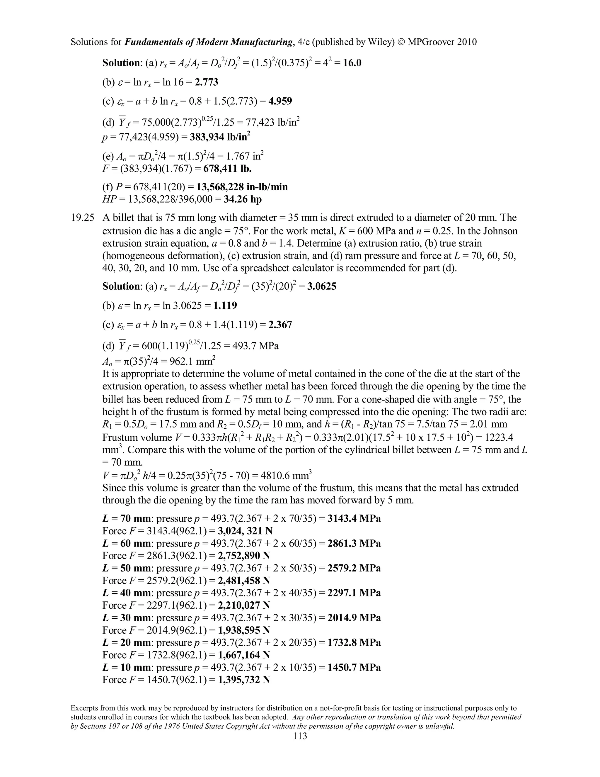 Solutions for Fundamentals of Modern Manufacturing, 4/e (published by Wiley)  MPGroover 2010
Excerpts from this work may be reproduced by instructors for distribution on a not-for-profit basis for testing or instructional purposes only to
students enrolled in courses for which the textbook has been adopted. Any other reproduction or translation of this work beyond that permitted
by Sections 107 or 108 of the 1976 United States Copyright Act without the permission of the copyright owner is unlawful.
113
Solution: (a) rx = Ao/Af = Do
2
/Df
2
= (1.5)2
/(0.375)2
= 42
= 16.0
(b) ε = ln rx = ln 16 = 2.773
(c) εx = a + b ln rx = 0.8 + 1.5(2.773) = 4.959
(d) fY = 75,000(2.773)0.25
/1.25 = 77,423 lb/in2
p = 77,423(4.959) = 383,934 lb/in2
(e) Ao = πDo
2
/4 = π(1.5)2
/4 = 1.767 in2
F = (383,934)(1.767) = 678,411 lb.
(f) P = 678,411(20) = 13,568,228 in-lb/min
HP = 13,568,228/396,000 = 34.26 hp
19.25 A billet that is 75 mm long with diameter = 35 mm is direct extruded to a diameter of 20 mm. The
extrusion die has a die angle = 75°. For the work metal, K = 600 MPa and n = 0.25. In the Johnson
extrusion strain equation, a = 0.8 and b = 1.4. Determine (a) extrusion ratio, (b) true strain
(homogeneous deformation), (c) extrusion strain, and (d) ram pressure and force at L = 70, 60, 50,
40, 30, 20, and 10 mm. Use of a spreadsheet calculator is recommended for part (d).
Solution: (a) rx = Ao/Af = Do
2
/Df
2
= (35)2
/(20)2
= 3.0625
(b) ε = ln rx = ln 3.0625 = 1.119
(c) εx = a + b ln rx = 0.8 + 1.4(1.119) = 2.367
(d) fY = 600(1.119)0.25
/1.25 = 493.7 MPa
Ao = π(35)2
/4 = 962.1 mm2
It is appropriate to determine the volume of metal contained in the cone of the die at the start of the
extrusion operation, to assess whether metal has been forced through the die opening by the time the
billet has been reduced from L = 75 mm to L = 70 mm. For a cone-shaped die with angle = 75°, the
height h of the frustum is formed by metal being compressed into the die opening: The two radii are:
R1 = 0.5Do = 17.5 mm and R2 = 0.5Df = 10 mm, and h = (R1 - R2)/tan 75 = 7.5/tan 75 = 2.01 mm
Frustum volume V = 0.333πh(R1
2
+ R1R2 + R2
2
) = 0.333π(2.01)(17.52
+ 10 x 17.5 + 102
) = 1223.4
mm3
. Compare this with the volume of the portion of the cylindrical billet between L = 75 mm and L
= 70 mm.
V = πDo
2
h/4 = 0.25π(35)2
(75 - 70) = 4810.6 mm3
Since this volume is greater than the volume of the frustum, this means that the metal has extruded
through the die opening by the time the ram has moved forward by 5 mm.
L = 70 mm: pressure p = 493.7(2.367 + 2 x 70/35) = 3143.4 MPa
Force F = 3143.4(962.1) = 3,024, 321 N
L = 60 mm: pressure p = 493.7(2.367 + 2 x 60/35) = 2861.3 MPa
Force F = 2861.3(962.1) = 2,752,890 N
L = 50 mm: pressure p = 493.7(2.367 + 2 x 50/35) = 2579.2 MPa
Force F = 2579.2(962.1) = 2,481,458 N
L = 40 mm: pressure p = 493.7(2.367 + 2 x 40/35) = 2297.1 MPa
Force F = 2297.1(962.1) = 2,210,027 N
L = 30 mm: pressure p = 493.7(2.367 + 2 x 30/35) = 2014.9 MPa
Force F = 2014.9(962.1) = 1,938,595 N
L = 20 mm: pressure p = 493.7(2.367 + 2 x 20/35) = 1732.8 MPa
Force F = 1732.8(962.1) = 1,667,164 N
L = 10 mm: pressure p = 493.7(2.367 + 2 x 10/35) = 1450.7 MPa
Force F = 1450.7(962.1) = 1,395,732 N
 