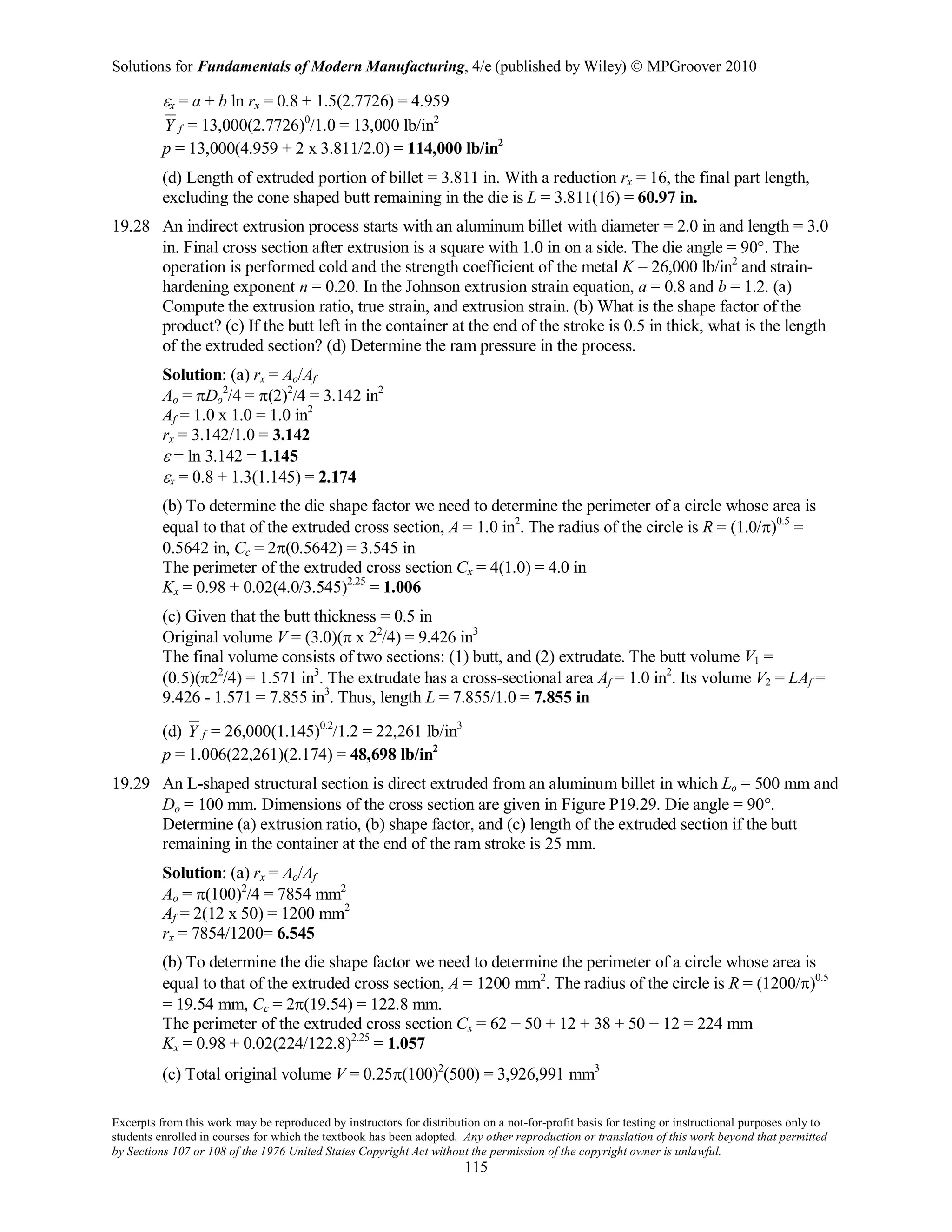 Solutions for Fundamentals of Modern Manufacturing, 4/e (published by Wiley)  MPGroover 2010
Excerpts from this work may be reproduced by instructors for distribution on a not-for-profit basis for testing or instructional purposes only to
students enrolled in courses for which the textbook has been adopted. Any other reproduction or translation of this work beyond that permitted
by Sections 107 or 108 of the 1976 United States Copyright Act without the permission of the copyright owner is unlawful.
115
εx = a + b ln rx = 0.8 + 1.5(2.7726) = 4.959
fY = 13,000(2.7726)0
/1.0 = 13,000 lb/in2
p = 13,000(4.959 + 2 x 3.811/2.0) = 114,000 lb/in2
(d) Length of extruded portion of billet = 3.811 in. With a reduction rx = 16, the final part length,
excluding the cone shaped butt remaining in the die is L = 3.811(16) = 60.97 in.
19.28 An indirect extrusion process starts with an aluminum billet with diameter = 2.0 in and length = 3.0
in. Final cross section after extrusion is a square with 1.0 in on a side. The die angle = 90°. The
operation is performed cold and the strength coefficient of the metal K = 26,000 lb/in2
and strain-
hardening exponent n = 0.20. In the Johnson extrusion strain equation, a = 0.8 and b = 1.2. (a)
Compute the extrusion ratio, true strain, and extrusion strain. (b) What is the shape factor of the
product? (c) If the butt left in the container at the end of the stroke is 0.5 in thick, what is the length
of the extruded section? (d) Determine the ram pressure in the process.
Solution: (a) rx = Ao/Af
Ao = πDo
2
/4 = π(2)2
/4 = 3.142 in2
Af = 1.0 x 1.0 = 1.0 in2
rx = 3.142/1.0 = 3.142
ε = ln 3.142 = 1.145
εx = 0.8 + 1.3(1.145) = 2.174
(b) To determine the die shape factor we need to determine the perimeter of a circle whose area is
equal to that of the extruded cross section, A = 1.0 in2
. The radius of the circle is R = (1.0/π)0.5
=
0.5642 in, Cc = 2π(0.5642) = 3.545 in
The perimeter of the extruded cross section Cx = 4(1.0) = 4.0 in
Kx = 0.98 + 0.02(4.0/3.545)2.25
= 1.006
(c) Given that the butt thickness = 0.5 in
Original volume V = (3.0)(π x 22
/4) = 9.426 in3
The final volume consists of two sections: (1) butt, and (2) extrudate. The butt volume V1 =
(0.5)(π22
/4) = 1.571 in3
. The extrudate has a cross-sectional area Af = 1.0 in2
. Its volume V2 = LAf =
9.426 - 1.571 = 7.855 in3
. Thus, length L = 7.855/1.0 = 7.855 in
(d) fY = 26,000(1.145)0.2
/1.2 = 22,261 lb/in3
p = 1.006(22,261)(2.174) = 48,698 lb/in2
19.29 An L-shaped structural section is direct extruded from an aluminum billet in which Lo = 500 mm and
Do = 100 mm. Dimensions of the cross section are given in Figure P19.29. Die angle = 90°.
Determine (a) extrusion ratio, (b) shape factor, and (c) length of the extruded section if the butt
remaining in the container at the end of the ram stroke is 25 mm.
Solution: (a) rx = Ao/Af
Ao = π(100)2
/4 = 7854 mm2
Af = 2(12 x 50) = 1200 mm2
rx = 7854/1200= 6.545
(b) To determine the die shape factor we need to determine the perimeter of a circle whose area is
equal to that of the extruded cross section, A = 1200 mm2
. The radius of the circle is R = (1200/π)0.5
= 19.54 mm, Cc = 2π(19.54) = 122.8 mm.
The perimeter of the extruded cross section Cx = 62 + 50 + 12 + 38 + 50 + 12 = 224 mm
Kx = 0.98 + 0.02(224/122.8)2.25
= 1.057
(c) Total original volume V = 0.25π(100)2
(500) = 3,926,991 mm3
 