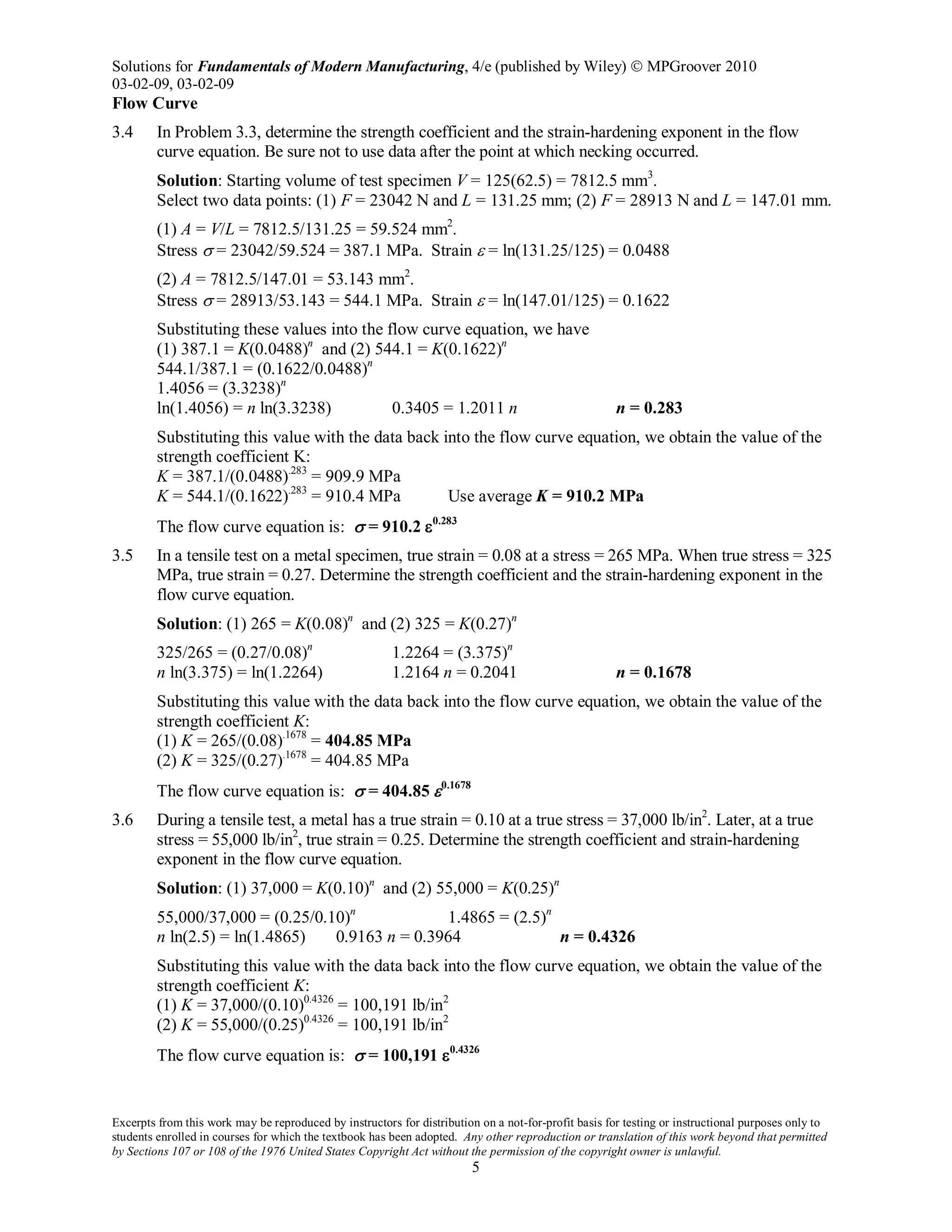 Solutions for Fundamentals of Modern Manufacturing, 4/e (published by Wiley)  MPGroover 2010
03-02-09, 03-02-09
Excerpts from this work may be reproduced by instructors for distribution on a not-for-profit basis for testing or instructional purposes only to
students enrolled in courses for which the textbook has been adopted. Any other reproduction or translation of this work beyond that permitted
by Sections 107 or 108 of the 1976 United States Copyright Act without the permission of the copyright owner is unlawful.
5
Flow Curve
3.4 In Problem 3.3, determine the strength coefficient and the strain-hardening exponent in the flow
curve equation. Be sure not to use data after the point at which necking occurred.
Solution: Starting volume of test specimen V = 125(62.5) = 7812.5 mm3
.
Select two data points: (1) F = 23042 N and L = 131.25 mm; (2) F = 28913 N and L = 147.01 mm.
(1) A = V/L = 7812.5/131.25 = 59.524 mm2
.
Stress σ = 23042/59.524 = 387.1 MPa. Strain ε = ln(131.25/125) = 0.0488
(2) A = 7812.5/147.01 = 53.143 mm2
.
Stress σ = 28913/53.143 = 544.1 MPa. Strain ε = ln(147.01/125) = 0.1622
Substituting these values into the flow curve equation, we have
(1) 387.1 = K(0.0488)n
and (2) 544.1 = K(0.1622)n
544.1/387.1 = (0.1622/0.0488)n
1.4056 = (3.3238)n
ln(1.4056) = n ln(3.3238) 0.3405 = 1.2011 n n = 0.283
Substituting this value with the data back into the flow curve equation, we obtain the value of the
strength coefficient K:
K = 387.1/(0.0488).283
= 909.9 MPa
K = 544.1/(0.1622).283
= 910.4 MPa Use average K = 910.2 MPa
The flow curve equation is: σ = 910.2 ε0.283
3.5 In a tensile test on a metal specimen, true strain = 0.08 at a stress = 265 MPa. When true stress = 325
MPa, true strain = 0.27. Determine the strength coefficient and the strain-hardening exponent in the
flow curve equation.
Solution: (1) 265 = K(0.08)n
and (2) 325 = K(0.27)n
325/265 = (0.27/0.08)n
1.2264 = (3.375)n
n ln(3.375) = ln(1.2264) 1.2164 n = 0.2041 n = 0.1678
Substituting this value with the data back into the flow curve equation, we obtain the value of the
strength coefficient K:
(1) K = 265/(0.08).1678
= 404.85 MPa
(2) K = 325/(0.27).1678
= 404.85 MPa
The flow curve equation is: σ = 404.85 ε0.1678
3.6 During a tensile test, a metal has a true strain = 0.10 at a true stress = 37,000 lb/in2
. Later, at a true
stress = 55,000 lb/in2
, true strain = 0.25. Determine the strength coefficient and strain-hardening
exponent in the flow curve equation.
Solution: (1) 37,000 = K(0.10)n
and (2) 55,000 = K(0.25)n
55,000/37,000 = (0.25/0.10)n
1.4865 = (2.5)n
n ln(2.5) = ln(1.4865) 0.9163 n = 0.3964 n = 0.4326
Substituting this value with the data back into the flow curve equation, we obtain the value of the
strength coefficient K:
(1) K = 37,000/(0.10)0.4326
= 100,191 lb/in2
(2) K = 55,000/(0.25)0.4326
= 100,191 lb/in2
The flow curve equation is: σ = 100,191 ε0.4326
 