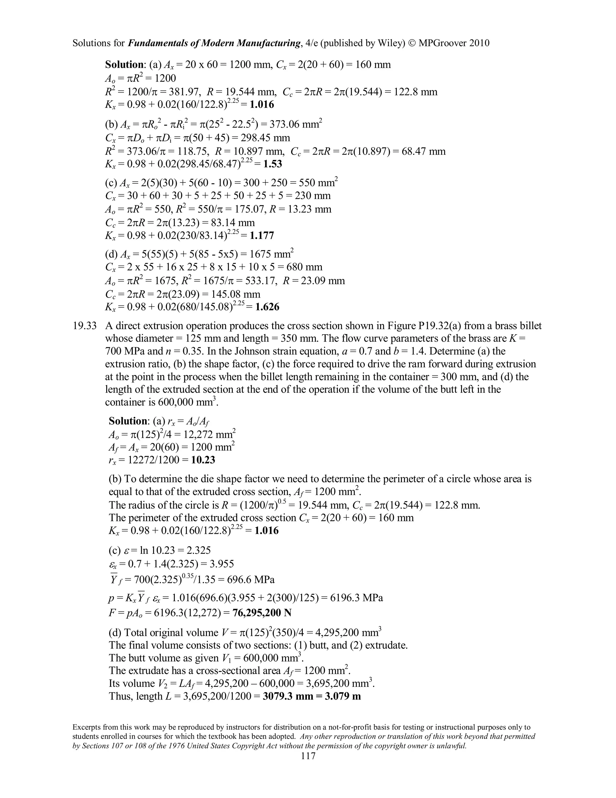 Solutions for Fundamentals of Modern Manufacturing, 4/e (published by Wiley)  MPGroover 2010
Excerpts from this work may be reproduced by instructors for distribution on a not-for-profit basis for testing or instructional purposes only to
students enrolled in courses for which the textbook has been adopted. Any other reproduction or translation of this work beyond that permitted
by Sections 107 or 108 of the 1976 United States Copyright Act without the permission of the copyright owner is unlawful.
117
Solution: (a) Ax = 20 x 60 = 1200 mm, Cx = 2(20 + 60) = 160 mm
Ao = πR2
= 1200
R2
= 1200/π = 381.97, R = 19.544 mm, Cc = 2πR = 2π(19.544) = 122.8 mm
Kx = 0.98 + 0.02(160/122.8)2.25
= 1.016
(b) Ax = πRo
2
- πRi
2
= π(252
- 22.52
) = 373.06 mm2
Cx = πDo + πDi = π(50 + 45) = 298.45 mm
R2
= 373.06/π = 118.75, R = 10.897 mm, Cc = 2πR = 2π(10.897) = 68.47 mm
Kx = 0.98 + 0.02(298.45/68.47)2.25
= 1.53
(c) Ax = 2(5)(30) + 5(60 - 10) = 300 + 250 = 550 mm2
Cx = 30 + 60 + 30 + 5 + 25 + 50 + 25 + 5 = 230 mm
Ao = πR2
= 550, R2
= 550/π = 175.07, R = 13.23 mm
Cc = 2πR = 2π(13.23) = 83.14 mm
Kx = 0.98 + 0.02(230/83.14)2.25
= 1.177
(d) Ax = 5(55)(5) + 5(85 - 5x5) = 1675 mm2
Cx = 2 x 55 + 16 x 25 + 8 x 15 + 10 x 5 = 680 mm
Ao = πR2
= 1675, R2
= 1675/π = 533.17, R = 23.09 mm
Cc = 2πR = 2π(23.09) = 145.08 mm
Kx = 0.98 + 0.02(680/145.08)2.25
= 1.626
19.33 A direct extrusion operation produces the cross section shown in Figure P19.32(a) from a brass billet
whose diameter = 125 mm and length = 350 mm. The flow curve parameters of the brass are K =
700 MPa and n = 0.35. In the Johnson strain equation, a = 0.7 and b = 1.4. Determine (a) the
extrusion ratio, (b) the shape factor, (c) the force required to drive the ram forward during extrusion
at the point in the process when the billet length remaining in the container = 300 mm, and (d) the
length of the extruded section at the end of the operation if the volume of the butt left in the
container is 600,000 mm3
.
Solution: (a) rx = Ao/Af
Ao = π(125)2
/4 = 12,272 mm2
Af = Ax = 20(60) = 1200 mm2
rx = 12272/1200 = 10.23
(b) To determine the die shape factor we need to determine the perimeter of a circle whose area is
equal to that of the extruded cross section, Af = 1200 mm2
.
The radius of the circle is R = (1200/π)0.5
= 19.544 mm, Cc = 2π(19.544) = 122.8 mm.
The perimeter of the extruded cross section Cx = 2(20 + 60) = 160 mm
Kx = 0.98 + 0.02(160/122.8)2.25
= 1.016
(c) ε = ln 10.23 = 2.325
εx = 0.7 + 1.4(2.325) = 3.955
fY = 700(2.325)0.35
/1.35 = 696.6 MPa
p = Kx fY εx = 1.016(696.6)(3.955 + 2(300)/125) = 6196.3 MPa
F = pAo = 6196.3(12,272) = 76,295,200 N
(d) Total original volume V = π(125)2
(350)/4 = 4,295,200 mm3
The final volume consists of two sections: (1) butt, and (2) extrudate.
The butt volume as given V1 = 600,000 mm3
.
The extrudate has a cross-sectional area Af = 1200 mm2
.
Its volume V2 = LAf = 4,295,200 – 600,000 = 3,695,200 mm3
.
Thus, length L = 3,695,200/1200 = 3079.3 mm = 3.079 m
 