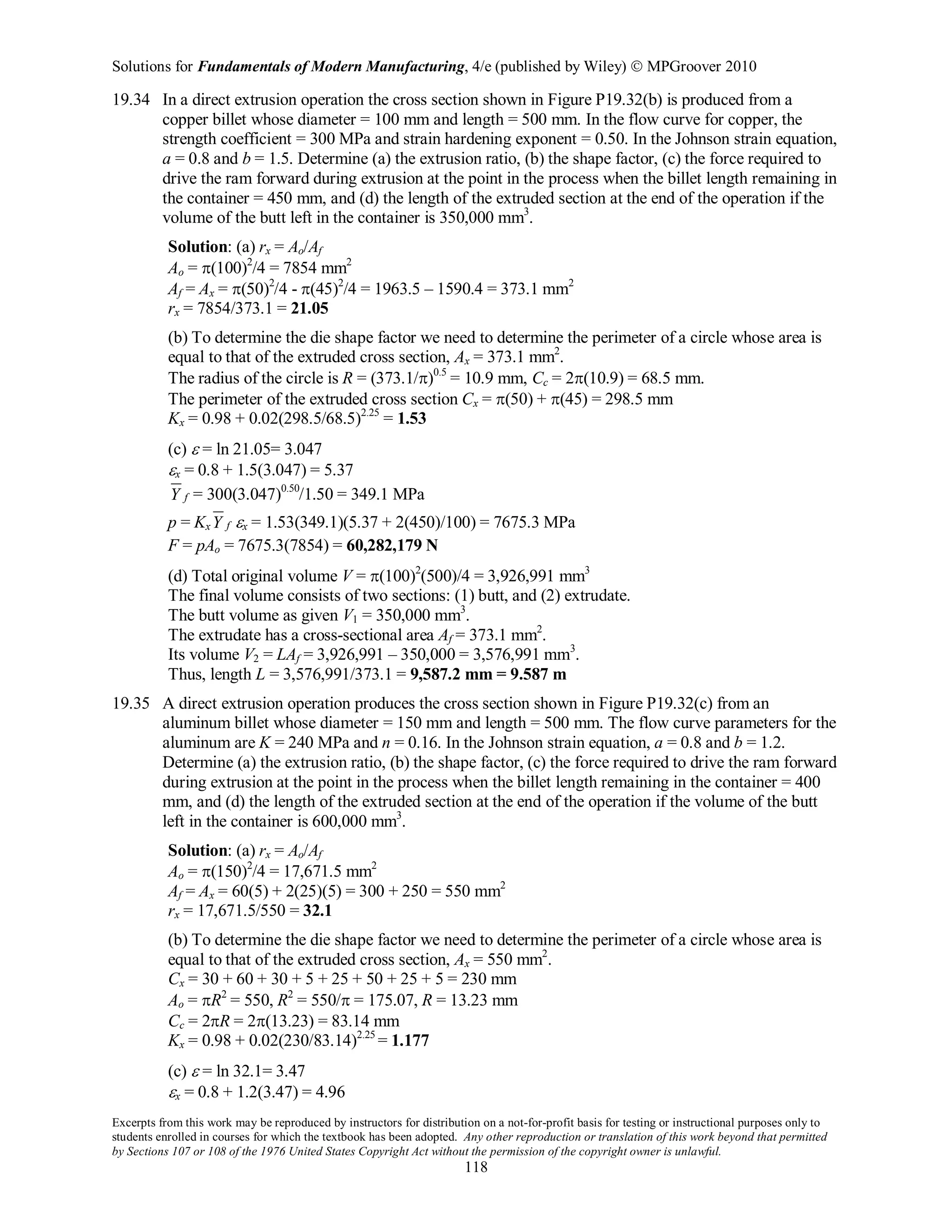 Solutions for Fundamentals of Modern Manufacturing, 4/e (published by Wiley)  MPGroover 2010
Excerpts from this work may be reproduced by instructors for distribution on a not-for-profit basis for testing or instructional purposes only to
students enrolled in courses for which the textbook has been adopted. Any other reproduction or translation of this work beyond that permitted
by Sections 107 or 108 of the 1976 United States Copyright Act without the permission of the copyright owner is unlawful.
118
19.34 In a direct extrusion operation the cross section shown in Figure P19.32(b) is produced from a
copper billet whose diameter = 100 mm and length = 500 mm. In the flow curve for copper, the
strength coefficient = 300 MPa and strain hardening exponent = 0.50. In the Johnson strain equation,
a = 0.8 and b = 1.5. Determine (a) the extrusion ratio, (b) the shape factor, (c) the force required to
drive the ram forward during extrusion at the point in the process when the billet length remaining in
the container = 450 mm, and (d) the length of the extruded section at the end of the operation if the
volume of the butt left in the container is 350,000 mm3
.
Solution: (a) rx = Ao/Af
Ao = π(100)2
/4 = 7854 mm2
Af = Ax = π(50)2
/4 - π(45)2
/4 = 1963.5 – 1590.4 = 373.1 mm2
rx = 7854/373.1 = 21.05
(b) To determine the die shape factor we need to determine the perimeter of a circle whose area is
equal to that of the extruded cross section, Ax = 373.1 mm2
.
The radius of the circle is R = (373.1/π)0.5
= 10.9 mm, Cc = 2π(10.9) = 68.5 mm.
The perimeter of the extruded cross section Cx = π(50) + π(45) = 298.5 mm
Kx = 0.98 + 0.02(298.5/68.5)2.25
= 1.53
(c) ε = ln 21.05= 3.047
εx = 0.8 + 1.5(3.047) = 5.37
fY = 300(3.047)0.50
/1.50 = 349.1 MPa
p = Kx fY εx = 1.53(349.1)(5.37 + 2(450)/100) = 7675.3 MPa
F = pAo = 7675.3(7854) = 60,282,179 N
(d) Total original volume V = π(100)2
(500)/4 = 3,926,991 mm3
The final volume consists of two sections: (1) butt, and (2) extrudate.
The butt volume as given V1 = 350,000 mm3
.
The extrudate has a cross-sectional area Af = 373.1 mm2
.
Its volume V2 = LAf = 3,926,991 – 350,000 = 3,576,991 mm3
.
Thus, length L = 3,576,991/373.1 = 9,587.2 mm = 9.587 m
19.35 A direct extrusion operation produces the cross section shown in Figure P19.32(c) from an
aluminum billet whose diameter = 150 mm and length = 500 mm. The flow curve parameters for the
aluminum are K = 240 MPa and n = 0.16. In the Johnson strain equation, a = 0.8 and b = 1.2.
Determine (a) the extrusion ratio, (b) the shape factor, (c) the force required to drive the ram forward
during extrusion at the point in the process when the billet length remaining in the container = 400
mm, and (d) the length of the extruded section at the end of the operation if the volume of the butt
left in the container is 600,000 mm3
.
Solution: (a) rx = Ao/Af
Ao = π(150)2
/4 = 17,671.5 mm2
Af = Ax = 60(5) + 2(25)(5) = 300 + 250 = 550 mm2
rx = 17,671.5/550 = 32.1
(b) To determine the die shape factor we need to determine the perimeter of a circle whose area is
equal to that of the extruded cross section, Ax = 550 mm2
.
Cx = 30 + 60 + 30 + 5 + 25 + 50 + 25 + 5 = 230 mm
Ao = πR2
= 550, R2
= 550/π = 175.07, R = 13.23 mm
Cc = 2πR = 2π(13.23) = 83.14 mm
Kx = 0.98 + 0.02(230/83.14)2.25
= 1.177
(c) ε = ln 32.1= 3.47
εx = 0.8 + 1.2(3.47) = 4.96
 