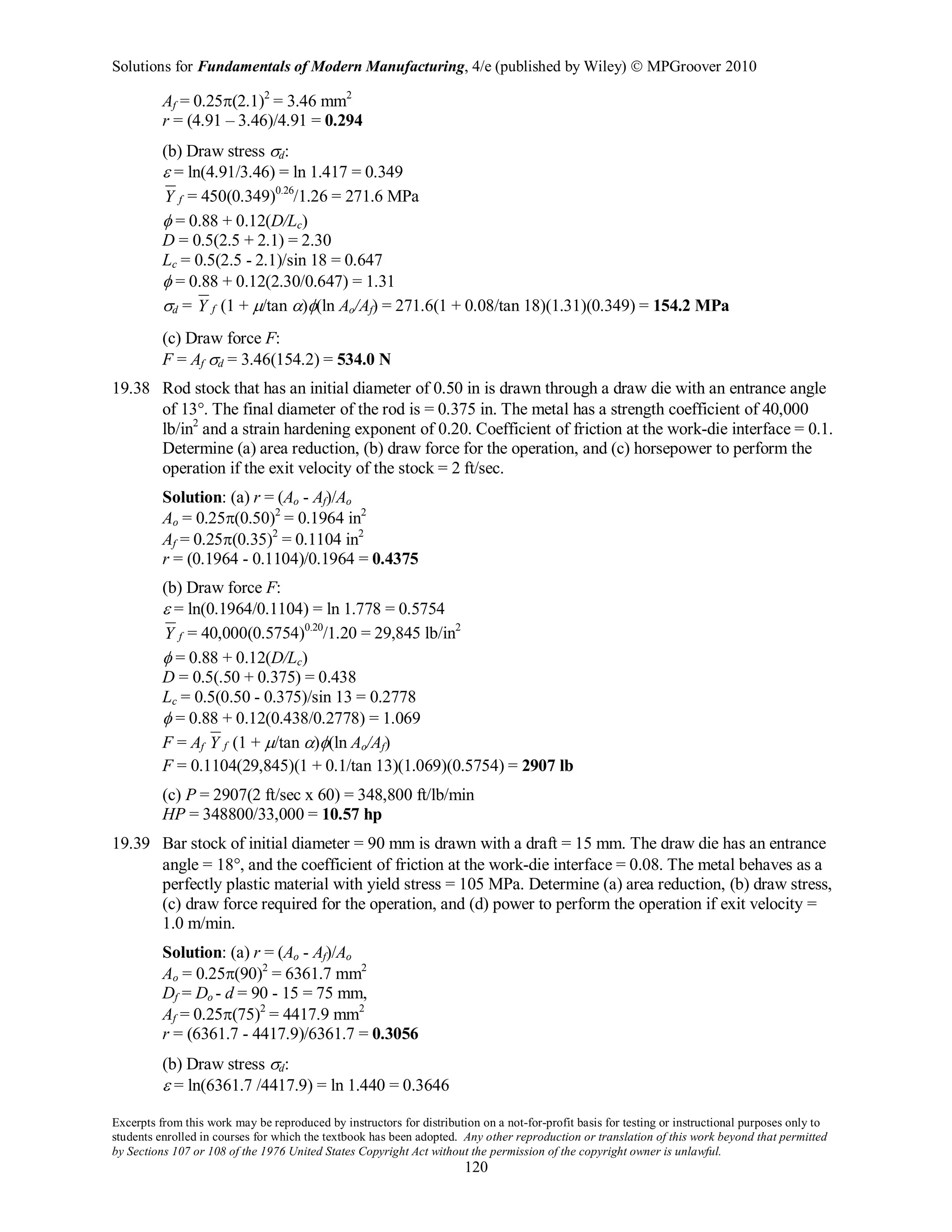 Solutions for Fundamentals of Modern Manufacturing, 4/e (published by Wiley)  MPGroover 2010
Excerpts from this work may be reproduced by instructors for distribution on a not-for-profit basis for testing or instructional purposes only to
students enrolled in courses for which the textbook has been adopted. Any other reproduction or translation of this work beyond that permitted
by Sections 107 or 108 of the 1976 United States Copyright Act without the permission of the copyright owner is unlawful.
120
Af = 0.25π(2.1)2
= 3.46 mm2
r = (4.91 – 3.46)/4.91 = 0.294
(b) Draw stress σd:
ε = ln(4.91/3.46) = ln 1.417 = 0.349
fY = 450(0.349)0.26
/1.26 = 271.6 MPa
φ = 0.88 + 0.12(D/Lc)
D = 0.5(2.5 + 2.1) = 2.30
Lc = 0.5(2.5 - 2.1)/sin 18 = 0.647
φ = 0.88 + 0.12(2.30/0.647) = 1.31
σd = fY (1 + µ/tan α)φ(ln Ao/Af) = 271.6(1 + 0.08/tan 18)(1.31)(0.349) = 154.2 MPa
(c) Draw force F:
F = Af σd = 3.46(154.2) = 534.0 N
19.38 Rod stock that has an initial diameter of 0.50 in is drawn through a draw die with an entrance angle
of 13°. The final diameter of the rod is = 0.375 in. The metal has a strength coefficient of 40,000
lb/in2
and a strain hardening exponent of 0.20. Coefficient of friction at the work-die interface = 0.1.
Determine (a) area reduction, (b) draw force for the operation, and (c) horsepower to perform the
operation if the exit velocity of the stock = 2 ft/sec.
Solution: (a) r = (Ao - Af)/Ao
Ao = 0.25π(0.50)2
= 0.1964 in2
Af = 0.25π(0.35)2
= 0.1104 in2
r = (0.1964 - 0.1104)/0.1964 = 0.4375
(b) Draw force F:
ε = ln(0.1964/0.1104) = ln 1.778 = 0.5754
fY = 40,000(0.5754)0.20
/1.20 = 29,845 lb/in2
φ = 0.88 + 0.12(D/Lc)
D = 0.5(.50 + 0.375) = 0.438
Lc = 0.5(0.50 - 0.375)/sin 13 = 0.2778
φ = 0.88 + 0.12(0.438/0.2778) = 1.069
F = Af fY (1 + µ/tan α)φ(ln Ao/Af)
F = 0.1104(29,845)(1 + 0.1/tan 13)(1.069)(0.5754) = 2907 lb
(c) P = 2907(2 ft/sec x 60) = 348,800 ft/lb/min
HP = 348800/33,000 = 10.57 hp
19.39 Bar stock of initial diameter = 90 mm is drawn with a draft = 15 mm. The draw die has an entrance
angle = 18°, and the coefficient of friction at the work-die interface = 0.08. The metal behaves as a
perfectly plastic material with yield stress = 105 MPa. Determine (a) area reduction, (b) draw stress,
(c) draw force required for the operation, and (d) power to perform the operation if exit velocity =
1.0 m/min.
Solution: (a) r = (Ao - Af)/Ao
Ao = 0.25π(90)2
= 6361.7 mm2
Df = Do - d = 90 - 15 = 75 mm,
Af = 0.25π(75)2
= 4417.9 mm2
r = (6361.7 - 4417.9)/6361.7 = 0.3056
(b) Draw stress σd:
ε = ln(6361.7 /4417.9) = ln 1.440 = 0.3646
 