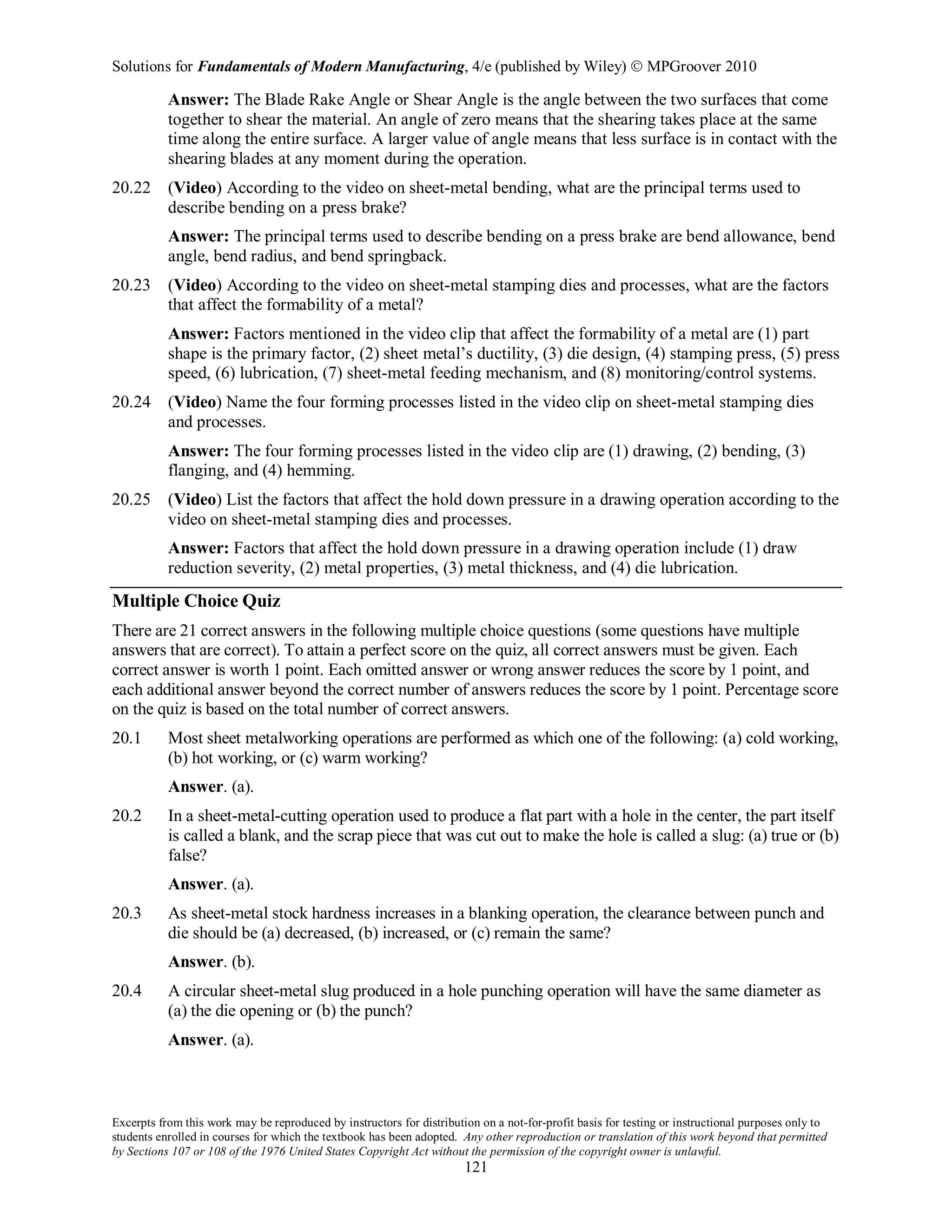 Solutions for Fundamentals of Modern Manufacturing, 4/e (published by Wiley)  MPGroover 2010
Excerpts from this work may be reproduced by instructors for distribution on a not-for-profit basis for testing or instructional purposes only to
students enrolled in courses for which the textbook has been adopted. Any other reproduction or translation of this work beyond that permitted
by Sections 107 or 108 of the 1976 United States Copyright Act without the permission of the copyright owner is unlawful.
121
Answer: The Blade Rake Angle or Shear Angle is the angle between the two surfaces that come
together to shear the material. An angle of zero means that the shearing takes place at the same
time along the entire surface. A larger value of angle means that less surface is in contact with the
shearing blades at any moment during the operation.
20.22 (Video) According to the video on sheet-metal bending, what are the principal terms used to
describe bending on a press brake?
Answer: The principal terms used to describe bending on a press brake are bend allowance, bend
angle, bend radius, and bend springback.
20.23 (Video) According to the video on sheet-metal stamping dies and processes, what are the factors
that affect the formability of a metal?
Answer: Factors mentioned in the video clip that affect the formability of a metal are (1) part
shape is the primary factor, (2) sheet metal’s ductility, (3) die design, (4) stamping press, (5) press
speed, (6) lubrication, (7) sheet-metal feeding mechanism, and (8) monitoring/control systems.
20.24 (Video) Name the four forming processes listed in the video clip on sheet-metal stamping dies
and processes.
Answer: The four forming processes listed in the video clip are (1) drawing, (2) bending, (3)
flanging, and (4) hemming.
20.25 (Video) List the factors that affect the hold down pressure in a drawing operation according to the
video on sheet-metal stamping dies and processes.
Answer: Factors that affect the hold down pressure in a drawing operation include (1) draw
reduction severity, (2) metal properties, (3) metal thickness, and (4) die lubrication.
Multiple Choice Quiz
There are 21 correct answers in the following multiple choice questions (some questions have multiple
answers that are correct). To attain a perfect score on the quiz, all correct answers must be given. Each
correct answer is worth 1 point. Each omitted answer or wrong answer reduces the score by 1 point, and
each additional answer beyond the correct number of answers reduces the score by 1 point. Percentage score
on the quiz is based on the total number of correct answers.
20.1 Most sheet metalworking operations are performed as which one of the following: (a) cold working,
(b) hot working, or (c) warm working?
Answer. (a).
20.2 In a sheet-metal-cutting operation used to produce a flat part with a hole in the center, the part itself
is called a blank, and the scrap piece that was cut out to make the hole is called a slug: (a) true or (b)
false?
Answer. (a).
20.3 As sheet-metal stock hardness increases in a blanking operation, the clearance between punch and
die should be (a) decreased, (b) increased, or (c) remain the same?
Answer. (b).
20.4 A circular sheet-metal slug produced in a hole punching operation will have the same diameter as
(a) the die opening or (b) the punch?
Answer. (a).
 