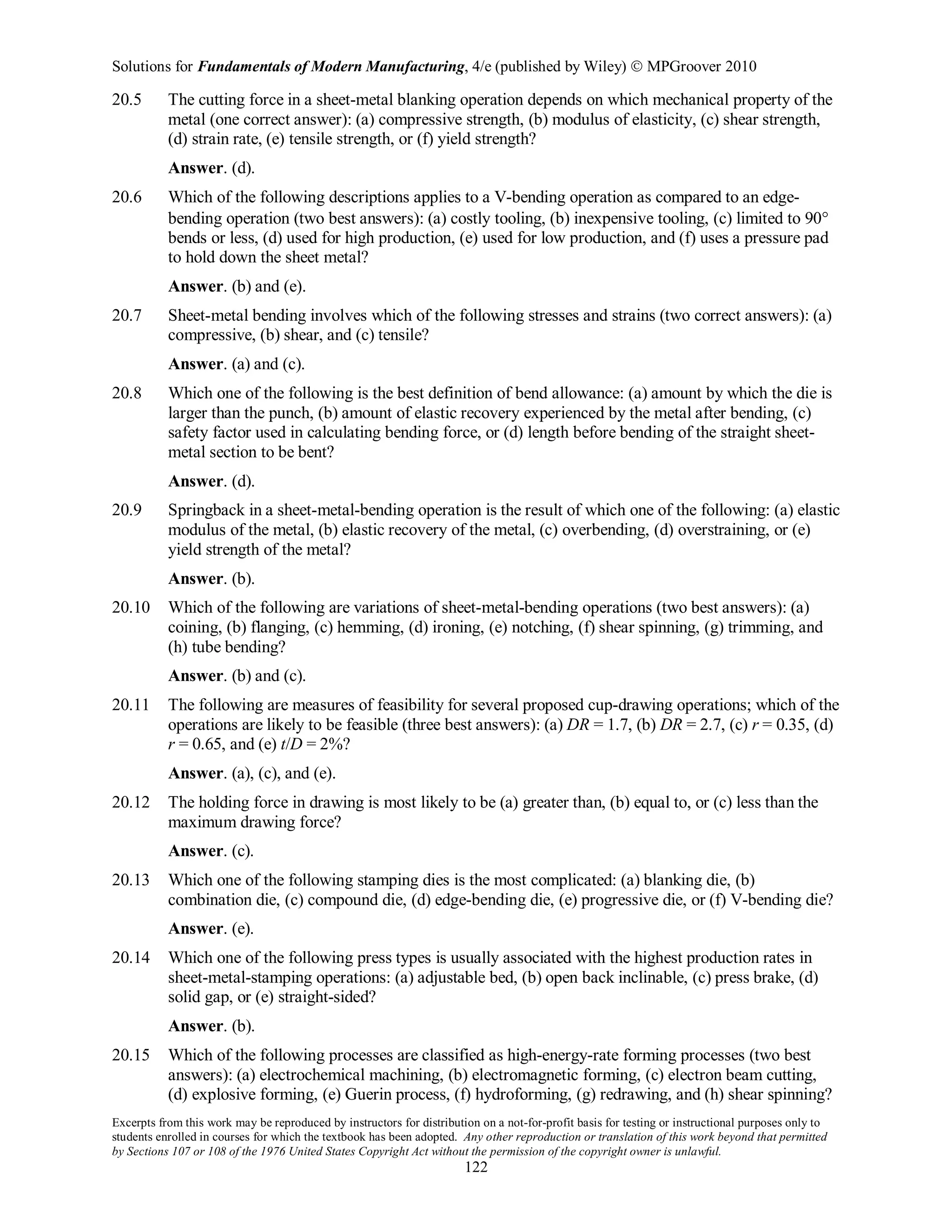 Solutions for Fundamentals of Modern Manufacturing, 4/e (published by Wiley)  MPGroover 2010
Excerpts from this work may be reproduced by instructors for distribution on a not-for-profit basis for testing or instructional purposes only to
students enrolled in courses for which the textbook has been adopted. Any other reproduction or translation of this work beyond that permitted
by Sections 107 or 108 of the 1976 United States Copyright Act without the permission of the copyright owner is unlawful.
122
20.5 The cutting force in a sheet-metal blanking operation depends on which mechanical property of the
metal (one correct answer): (a) compressive strength, (b) modulus of elasticity, (c) shear strength,
(d) strain rate, (e) tensile strength, or (f) yield strength?
Answer. (d).
20.6 Which of the following descriptions applies to a V-bending operation as compared to an edge-
bending operation (two best answers): (a) costly tooling, (b) inexpensive tooling, (c) limited to 90°
bends or less, (d) used for high production, (e) used for low production, and (f) uses a pressure pad
to hold down the sheet metal?
Answer. (b) and (e).
20.7 Sheet-metal bending involves which of the following stresses and strains (two correct answers): (a)
compressive, (b) shear, and (c) tensile?
Answer. (a) and (c).
20.8 Which one of the following is the best definition of bend allowance: (a) amount by which the die is
larger than the punch, (b) amount of elastic recovery experienced by the metal after bending, (c)
safety factor used in calculating bending force, or (d) length before bending of the straight sheet-
metal section to be bent?
Answer. (d).
20.9 Springback in a sheet-metal-bending operation is the result of which one of the following: (a) elastic
modulus of the metal, (b) elastic recovery of the metal, (c) overbending, (d) overstraining, or (e)
yield strength of the metal?
Answer. (b).
20.10 Which of the following are variations of sheet-metal-bending operations (two best answers): (a)
coining, (b) flanging, (c) hemming, (d) ironing, (e) notching, (f) shear spinning, (g) trimming, and
(h) tube bending?
Answer. (b) and (c).
20.11 The following are measures of feasibility for several proposed cup-drawing operations; which of the
operations are likely to be feasible (three best answers): (a) DR = 1.7, (b) DR = 2.7, (c) r = 0.35, (d)
r = 0.65, and (e) t/D = 2%?
Answer. (a), (c), and (e).
20.12 The holding force in drawing is most likely to be (a) greater than, (b) equal to, or (c) less than the
maximum drawing force?
Answer. (c).
20.13 Which one of the following stamping dies is the most complicated: (a) blanking die, (b)
combination die, (c) compound die, (d) edge-bending die, (e) progressive die, or (f) V-bending die?
Answer. (e).
20.14 Which one of the following press types is usually associated with the highest production rates in
sheet-metal-stamping operations: (a) adjustable bed, (b) open back inclinable, (c) press brake, (d)
solid gap, or (e) straight-sided?
Answer. (b).
20.15 Which of the following processes are classified as high-energy-rate forming processes (two best
answers): (a) electrochemical machining, (b) electromagnetic forming, (c) electron beam cutting,
(d) explosive forming, (e) Guerin process, (f) hydroforming, (g) redrawing, and (h) shear spinning?
 