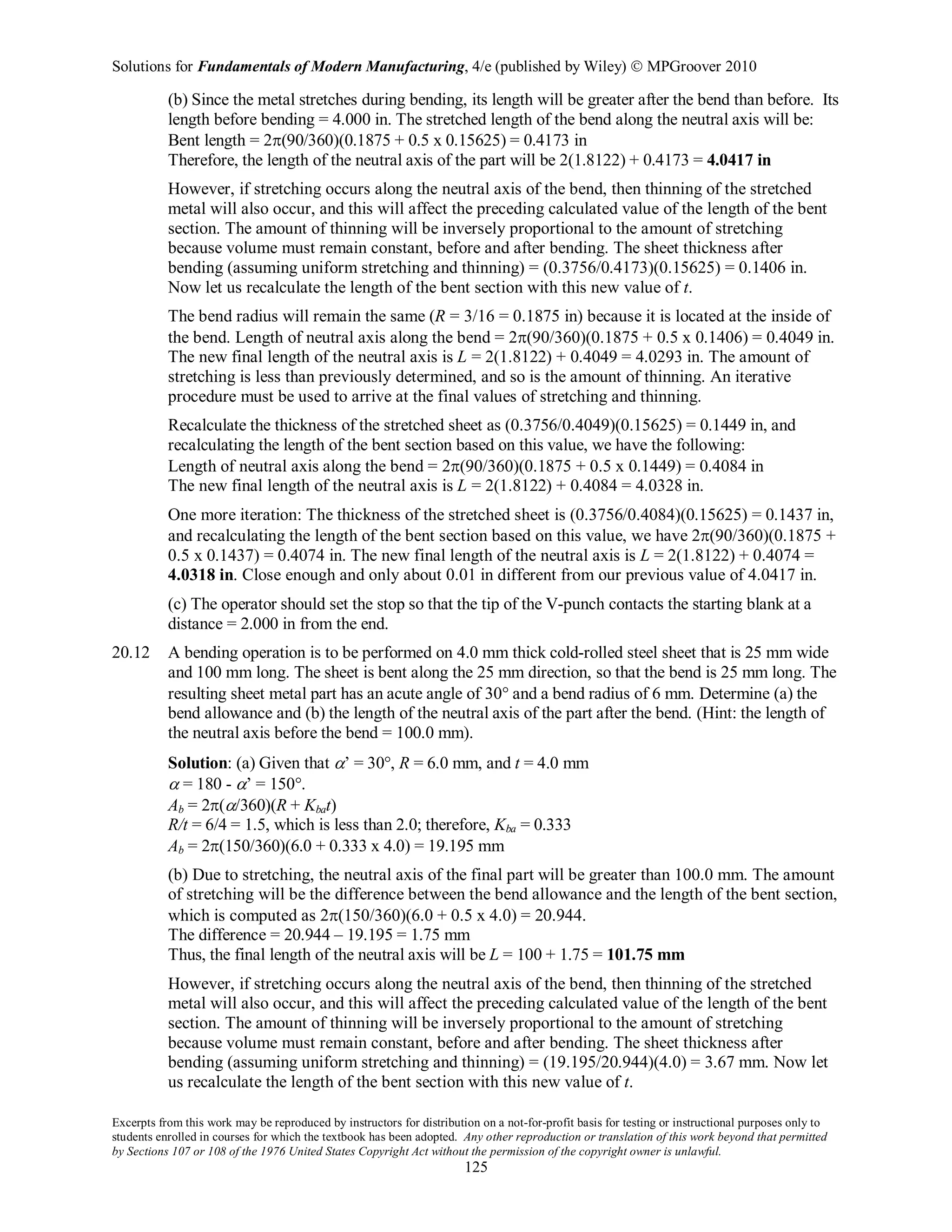 Solutions for Fundamentals of Modern Manufacturing, 4/e (published by Wiley)  MPGroover 2010
Excerpts from this work may be reproduced by instructors for distribution on a not-for-profit basis for testing or instructional purposes only to
students enrolled in courses for which the textbook has been adopted. Any other reproduction or translation of this work beyond that permitted
by Sections 107 or 108 of the 1976 United States Copyright Act without the permission of the copyright owner is unlawful.
125
(b) Since the metal stretches during bending, its length will be greater after the bend than before. Its
length before bending = 4.000 in. The stretched length of the bend along the neutral axis will be:
Bent length = 2π(90/360)(0.1875 + 0.5 x 0.15625) = 0.4173 in
Therefore, the length of the neutral axis of the part will be 2(1.8122) + 0.4173 = 4.0417 in
However, if stretching occurs along the neutral axis of the bend, then thinning of the stretched
metal will also occur, and this will affect the preceding calculated value of the length of the bent
section. The amount of thinning will be inversely proportional to the amount of stretching
because volume must remain constant, before and after bending. The sheet thickness after
bending (assuming uniform stretching and thinning) = (0.3756/0.4173)(0.15625) = 0.1406 in.
Now let us recalculate the length of the bent section with this new value of t.
The bend radius will remain the same (R = 3/16 = 0.1875 in) because it is located at the inside of
the bend. Length of neutral axis along the bend = 2π(90/360)(0.1875 + 0.5 x 0.1406) = 0.4049 in.
The new final length of the neutral axis is L = 2(1.8122) + 0.4049 = 4.0293 in. The amount of
stretching is less than previously determined, and so is the amount of thinning. An iterative
procedure must be used to arrive at the final values of stretching and thinning.
Recalculate the thickness of the stretched sheet as (0.3756/0.4049)(0.15625) = 0.1449 in, and
recalculating the length of the bent section based on this value, we have the following:
Length of neutral axis along the bend = 2π(90/360)(0.1875 + 0.5 x 0.1449) = 0.4084 in
The new final length of the neutral axis is L = 2(1.8122) + 0.4084 = 4.0328 in.
One more iteration: The thickness of the stretched sheet is (0.3756/0.4084)(0.15625) = 0.1437 in,
and recalculating the length of the bent section based on this value, we have 2π(90/360)(0.1875 +
0.5 x 0.1437) = 0.4074 in. The new final length of the neutral axis is L = 2(1.8122) + 0.4074 =
4.0318 in. Close enough and only about 0.01 in different from our previous value of 4.0417 in.
(c) The operator should set the stop so that the tip of the V-punch contacts the starting blank at a
distance = 2.000 in from the end.
20.12 A bending operation is to be performed on 4.0 mm thick cold-rolled steel sheet that is 25 mm wide
and 100 mm long. The sheet is bent along the 25 mm direction, so that the bend is 25 mm long. The
resulting sheet metal part has an acute angle of 30° and a bend radius of 6 mm. Determine (a) the
bend allowance and (b) the length of the neutral axis of the part after the bend. (Hint: the length of
the neutral axis before the bend = 100.0 mm).
Solution: (a) Given that α’ = 30°, R = 6.0 mm, and t = 4.0 mm
α = 180 - α’ = 150°.
Ab = 2π(α/360)(R + Kbat)
R/t = 6/4 = 1.5, which is less than 2.0; therefore, Kba = 0.333
Ab = 2π(150/360)(6.0 + 0.333 x 4.0) = 19.195 mm
(b) Due to stretching, the neutral axis of the final part will be greater than 100.0 mm. The amount
of stretching will be the difference between the bend allowance and the length of the bent section,
which is computed as 2π(150/360)(6.0 + 0.5 x 4.0) = 20.944.
The difference = 20.944 – 19.195 = 1.75 mm
Thus, the final length of the neutral axis will be L = 100 + 1.75 = 101.75 mm
However, if stretching occurs along the neutral axis of the bend, then thinning of the stretched
metal will also occur, and this will affect the preceding calculated value of the length of the bent
section. The amount of thinning will be inversely proportional to the amount of stretching
because volume must remain constant, before and after bending. The sheet thickness after
bending (assuming uniform stretching and thinning) = (19.195/20.944)(4.0) = 3.67 mm. Now let
us recalculate the length of the bent section with this new value of t.
 