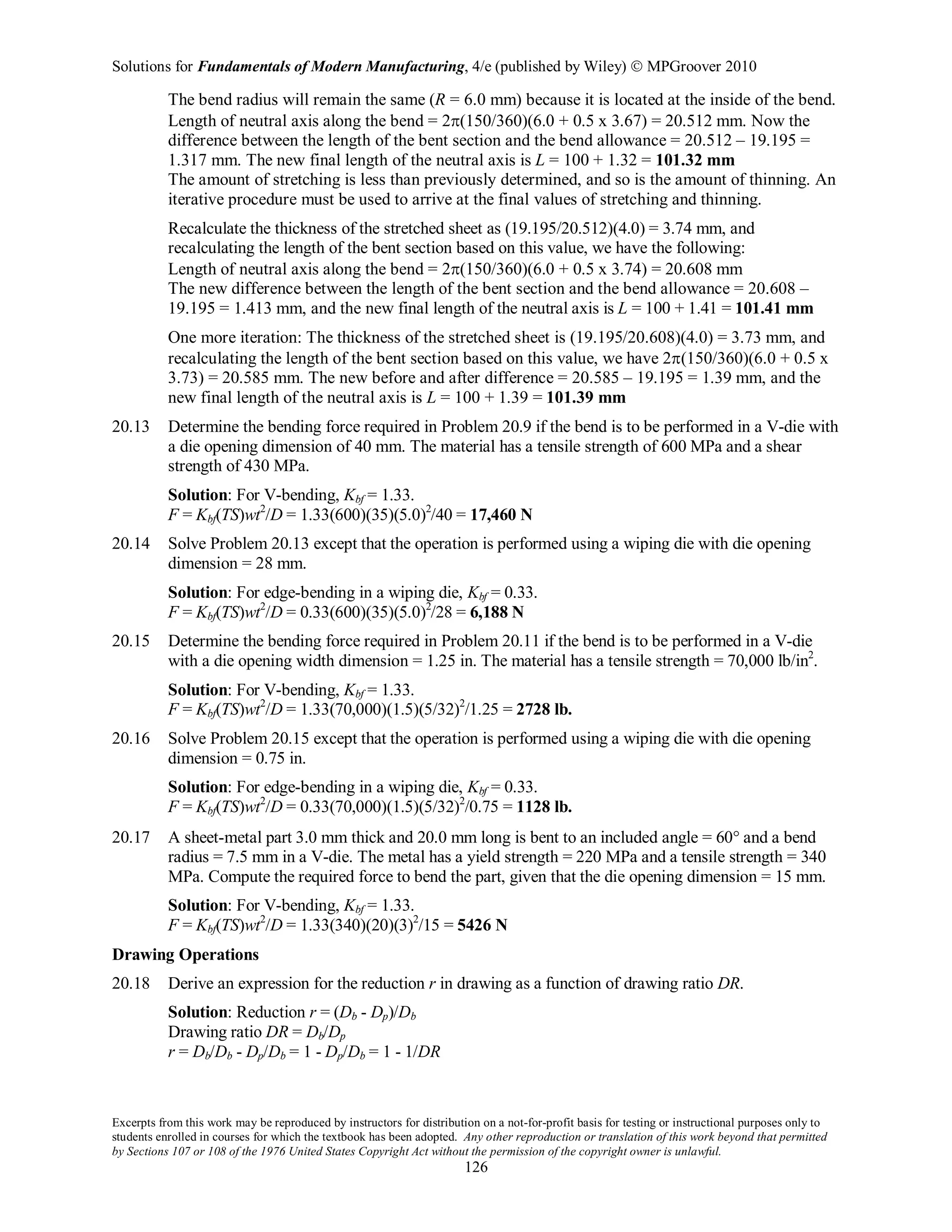 Solutions for Fundamentals of Modern Manufacturing, 4/e (published by Wiley)  MPGroover 2010
Excerpts from this work may be reproduced by instructors for distribution on a not-for-profit basis for testing or instructional purposes only to
students enrolled in courses for which the textbook has been adopted. Any other reproduction or translation of this work beyond that permitted
by Sections 107 or 108 of the 1976 United States Copyright Act without the permission of the copyright owner is unlawful.
126
The bend radius will remain the same (R = 6.0 mm) because it is located at the inside of the bend.
Length of neutral axis along the bend = 2π(150/360)(6.0 + 0.5 x 3.67) = 20.512 mm. Now the
difference between the length of the bent section and the bend allowance = 20.512 – 19.195 =
1.317 mm. The new final length of the neutral axis is L = 100 + 1.32 = 101.32 mm
The amount of stretching is less than previously determined, and so is the amount of thinning. An
iterative procedure must be used to arrive at the final values of stretching and thinning.
Recalculate the thickness of the stretched sheet as (19.195/20.512)(4.0) = 3.74 mm, and
recalculating the length of the bent section based on this value, we have the following:
Length of neutral axis along the bend = 2π(150/360)(6.0 + 0.5 x 3.74) = 20.608 mm
The new difference between the length of the bent section and the bend allowance = 20.608 –
19.195 = 1.413 mm, and the new final length of the neutral axis is L = 100 + 1.41 = 101.41 mm
One more iteration: The thickness of the stretched sheet is (19.195/20.608)(4.0) = 3.73 mm, and
recalculating the length of the bent section based on this value, we have 2π(150/360)(6.0 + 0.5 x
3.73) = 20.585 mm. The new before and after difference = 20.585 – 19.195 = 1.39 mm, and the
new final length of the neutral axis is L = 100 + 1.39 = 101.39 mm
20.13 Determine the bending force required in Problem 20.9 if the bend is to be performed in a V-die with
a die opening dimension of 40 mm. The material has a tensile strength of 600 MPa and a shear
strength of 430 MPa.
Solution: For V-bending, Kbf = 1.33.
F = Kbf(TS)wt2
/D = 1.33(600)(35)(5.0)2
/40 = 17,460 N
20.14 Solve Problem 20.13 except that the operation is performed using a wiping die with die opening
dimension = 28 mm.
Solution: For edge-bending in a wiping die, Kbf = 0.33.
F = Kbf(TS)wt2
/D = 0.33(600)(35)(5.0)2
/28 = 6,188 N
20.15 Determine the bending force required in Problem 20.11 if the bend is to be performed in a V-die
with a die opening width dimension = 1.25 in. The material has a tensile strength = 70,000 lb/in2
.
Solution: For V-bending, Kbf = 1.33.
F = Kbf(TS)wt2
/D = 1.33(70,000)(1.5)(5/32)2
/1.25 = 2728 lb.
20.16 Solve Problem 20.15 except that the operation is performed using a wiping die with die opening
dimension = 0.75 in.
Solution: For edge-bending in a wiping die, Kbf = 0.33.
F = Kbf(TS)wt2
/D = 0.33(70,000)(1.5)(5/32)2
/0.75 = 1128 lb.
20.17 A sheet-metal part 3.0 mm thick and 20.0 mm long is bent to an included angle = 60° and a bend
radius = 7.5 mm in a V-die. The metal has a yield strength = 220 MPa and a tensile strength = 340
MPa. Compute the required force to bend the part, given that the die opening dimension = 15 mm.
Solution: For V-bending, Kbf = 1.33.
F = Kbf(TS)wt2
/D = 1.33(340)(20)(3)2
/15 = 5426 N
Drawing Operations
20.18 Derive an expression for the reduction r in drawing as a function of drawing ratio DR.
Solution: Reduction r = (Db - Dp)/Db
Drawing ratio DR = Db/Dp
r = Db/Db - Dp/Db = 1 - Dp/Db = 1 - 1/DR
 