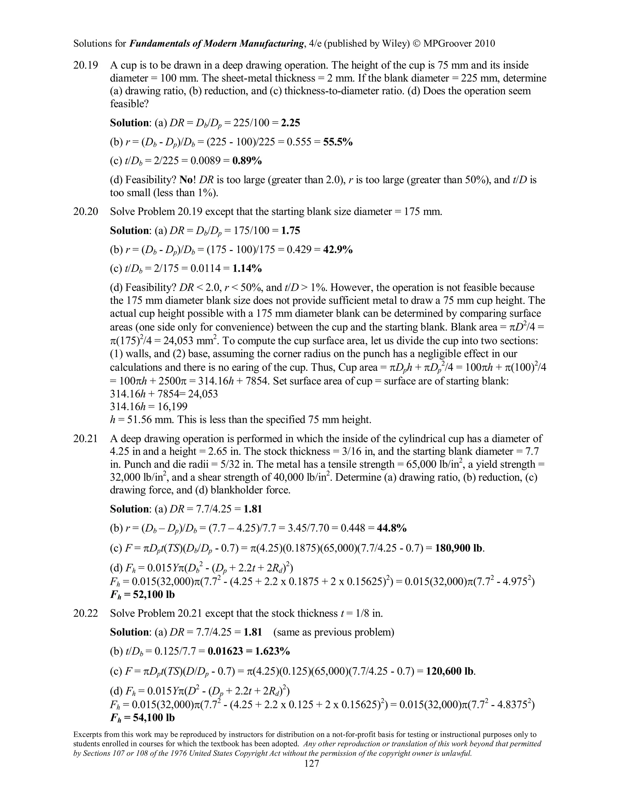 Solutions for Fundamentals of Modern Manufacturing, 4/e (published by Wiley)  MPGroover 2010
Excerpts from this work may be reproduced by instructors for distribution on a not-for-profit basis for testing or instructional purposes only to
students enrolled in courses for which the textbook has been adopted. Any other reproduction or translation of this work beyond that permitted
by Sections 107 or 108 of the 1976 United States Copyright Act without the permission of the copyright owner is unlawful.
127
20.19 A cup is to be drawn in a deep drawing operation. The height of the cup is 75 mm and its inside
diameter = 100 mm. The sheet-metal thickness = 2 mm. If the blank diameter = 225 mm, determine
(a) drawing ratio, (b) reduction, and (c) thickness-to-diameter ratio. (d) Does the operation seem
feasible?
Solution: (a) DR = Db/Dp = 225/100 = 2.25
(b) r = (Db - Dp)/Db = (225 - 100)/225 = 0.555 = 55.5%
(c) t/Db = 2/225 = 0.0089 = 0.89%
(d) Feasibility? No! DR is too large (greater than 2.0), r is too large (greater than 50%), and t/D is
too small (less than 1%).
20.20 Solve Problem 20.19 except that the starting blank size diameter = 175 mm.
Solution: (a) DR = Db/Dp = 175/100 = 1.75
(b) r = (Db - Dp)/Db = (175 - 100)/175 = 0.429 = 42.9%
(c) t/Db = 2/175 = 0.0114 = 1.14%
(d) Feasibility? DR < 2.0, r < 50%, and t/D > 1%. However, the operation is not feasible because
the 175 mm diameter blank size does not provide sufficient metal to draw a 75 mm cup height. The
actual cup height possible with a 175 mm diameter blank can be determined by comparing surface
areas (one side only for convenience) between the cup and the starting blank. Blank area = πD2
/4 =
π(175)2
/4 = 24,053 mm2
. To compute the cup surface area, let us divide the cup into two sections:
(1) walls, and (2) base, assuming the corner radius on the punch has a negligible effect in our
calculations and there is no earing of the cup. Thus, Cup area = πDph + πDp
2
/4 = 100πh + π(100)2
/4
= 100πh + 2500π = 314.16h + 7854. Set surface area of cup = surface are of starting blank:
314.16h + 7854= 24,053
314.16h = 16,199
h = 51.56 mm. This is less than the specified 75 mm height.
20.21 A deep drawing operation is performed in which the inside of the cylindrical cup has a diameter of
4.25 in and a height = 2.65 in. The stock thickness = 3/16 in, and the starting blank diameter = 7.7
in. Punch and die radii = 5/32 in. The metal has a tensile strength = 65,000 lb/in2
, a yield strength =
32,000 lb/in2
, and a shear strength of 40,000 lb/in2
. Determine (a) drawing ratio, (b) reduction, (c)
drawing force, and (d) blankholder force.
Solution: (a) DR = 7.7/4.25 = 1.81
(b) r = (Db – Dp)/Db = (7.7 – 4.25)/7.7 = 3.45/7.70 = 0.448 = 44.8%
(c) F = πDpt(TS)(Db/Dp - 0.7) = π(4.25)(0.1875)(65,000)(7.7/4.25 - 0.7) = 180,900 lb.
(d) Fh = 0.015Yπ(Db
2
- (Dp + 2.2t + 2Rd)2
)
Fh = 0.015(32,000)π(7.72
- (4.25 + 2.2 x 0.1875 + 2 x 0.15625)2
) = 0.015(32,000)π(7.72
- 4.9752
)
Fh = 52,100 lb
20.22 Solve Problem 20.21 except that the stock thickness t = 1/8 in.
Solution: (a) DR = 7.7/4.25 = 1.81 (same as previous problem)
(b) t/Db = 0.125/7.7 = 0.01623 = 1.623%
(c) F = πDpt(TS)(D/Dp - 0.7) = π(4.25)(0.125)(65,000)(7.7/4.25 - 0.7) = 120,600 lb.
(d) Fh = 0.015Yπ(D2
- (Dp + 2.2t + 2Rd)2
)
Fh = 0.015(32,000)π(7.72
- (4.25 + 2.2 x 0.125 + 2 x 0.15625)2
) = 0.015(32,000)π(7.72
- 4.83752
)
Fh = 54,100 lb
 