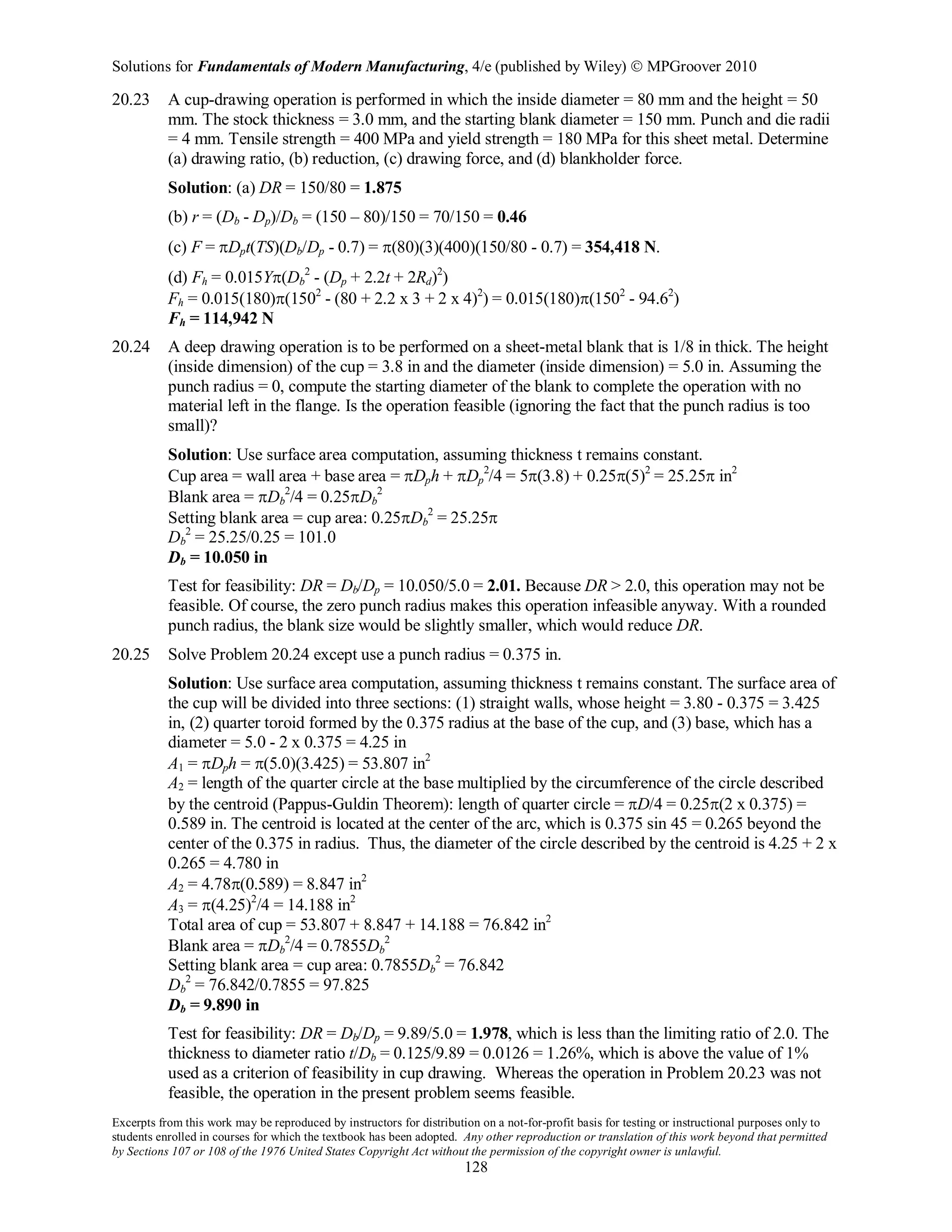 Solutions for Fundamentals of Modern Manufacturing, 4/e (published by Wiley)  MPGroover 2010
Excerpts from this work may be reproduced by instructors for distribution on a not-for-profit basis for testing or instructional purposes only to
students enrolled in courses for which the textbook has been adopted. Any other reproduction or translation of this work beyond that permitted
by Sections 107 or 108 of the 1976 United States Copyright Act without the permission of the copyright owner is unlawful.
128
20.23 A cup-drawing operation is performed in which the inside diameter = 80 mm and the height = 50
mm. The stock thickness = 3.0 mm, and the starting blank diameter = 150 mm. Punch and die radii
= 4 mm. Tensile strength = 400 MPa and yield strength = 180 MPa for this sheet metal. Determine
(a) drawing ratio, (b) reduction, (c) drawing force, and (d) blankholder force.
Solution: (a) DR = 150/80 = 1.875
(b) r = (Db - Dp)/Db = (150 – 80)/150 = 70/150 = 0.46
(c) F = πDpt(TS)(Db/Dp - 0.7) = π(80)(3)(400)(150/80 - 0.7) = 354,418 N.
(d) Fh = 0.015Yπ(Db
2
- (Dp + 2.2t + 2Rd)2
)
Fh = 0.015(180)π(1502
- (80 + 2.2 x 3 + 2 x 4)2
) = 0.015(180)π(1502
- 94.62
)
Fh = 114,942 N
20.24 A deep drawing operation is to be performed on a sheet-metal blank that is 1/8 in thick. The height
(inside dimension) of the cup = 3.8 in and the diameter (inside dimension) = 5.0 in. Assuming the
punch radius = 0, compute the starting diameter of the blank to complete the operation with no
material left in the flange. Is the operation feasible (ignoring the fact that the punch radius is too
small)?
Solution: Use surface area computation, assuming thickness t remains constant.
Cup area = wall area + base area = πDph + πDp
2
/4 = 5π(3.8) + 0.25π(5)2
= 25.25π in2
Blank area = πDb
2
/4 = 0.25πDb
2
Setting blank area = cup area: 0.25πDb
2
= 25.25π
Db
2
= 25.25/0.25 = 101.0
Db = 10.050 in
Test for feasibility: DR = Db/Dp = 10.050/5.0 = 2.01. Because DR > 2.0, this operation may not be
feasible. Of course, the zero punch radius makes this operation infeasible anyway. With a rounded
punch radius, the blank size would be slightly smaller, which would reduce DR.
20.25 Solve Problem 20.24 except use a punch radius = 0.375 in.
Solution: Use surface area computation, assuming thickness t remains constant. The surface area of
the cup will be divided into three sections: (1) straight walls, whose height = 3.80 - 0.375 = 3.425
in, (2) quarter toroid formed by the 0.375 radius at the base of the cup, and (3) base, which has a
diameter = 5.0 - 2 x 0.375 = 4.25 in
A1 = πDph = π(5.0)(3.425) = 53.807 in2
A2 = length of the quarter circle at the base multiplied by the circumference of the circle described
by the centroid (Pappus-Guldin Theorem): length of quarter circle = πD/4 = 0.25π(2 x 0.375) =
0.589 in. The centroid is located at the center of the arc, which is 0.375 sin 45 = 0.265 beyond the
center of the 0.375 in radius. Thus, the diameter of the circle described by the centroid is 4.25 + 2 x
0.265 = 4.780 in
A2 = 4.78π(0.589) = 8.847 in2
A3 = π(4.25)2
/4 = 14.188 in2
Total area of cup = 53.807 + 8.847 + 14.188 = 76.842 in2
Blank area = πDb
2
/4 = 0.7855Db
2
Setting blank area = cup area: 0.7855Db
2
= 76.842
Db
2
= 76.842/0.7855 = 97.825
Db = 9.890 in
Test for feasibility: DR = Db/Dp = 9.89/5.0 = 1.978, which is less than the limiting ratio of 2.0. The
thickness to diameter ratio t/Db = 0.125/9.89 = 0.0126 = 1.26%, which is above the value of 1%
used as a criterion of feasibility in cup drawing. Whereas the operation in Problem 20.23 was not
feasible, the operation in the present problem seems feasible.
 