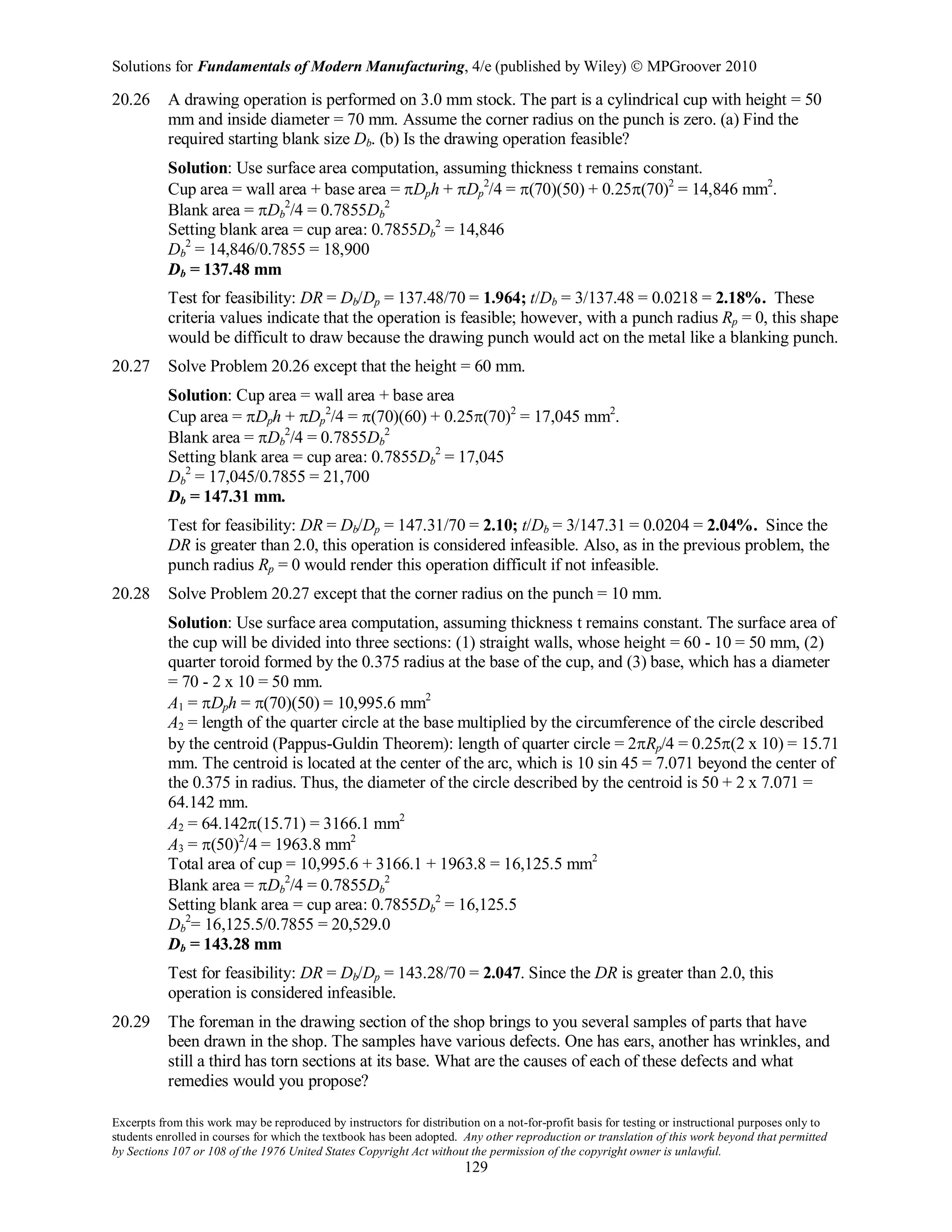 Solutions for Fundamentals of Modern Manufacturing, 4/e (published by Wiley)  MPGroover 2010
Excerpts from this work may be reproduced by instructors for distribution on a not-for-profit basis for testing or instructional purposes only to
students enrolled in courses for which the textbook has been adopted. Any other reproduction or translation of this work beyond that permitted
by Sections 107 or 108 of the 1976 United States Copyright Act without the permission of the copyright owner is unlawful.
129
20.26 A drawing operation is performed on 3.0 mm stock. The part is a cylindrical cup with height = 50
mm and inside diameter = 70 mm. Assume the corner radius on the punch is zero. (a) Find the
required starting blank size Db. (b) Is the drawing operation feasible?
Solution: Use surface area computation, assuming thickness t remains constant.
Cup area = wall area + base area = πDph + πDp
2
/4 = π(70)(50) + 0.25π(70)2
= 14,846 mm2
.
Blank area = πDb
2
/4 = 0.7855Db
2
Setting blank area = cup area: 0.7855Db
2
= 14,846
Db
2
= 14,846/0.7855 = 18,900
Db = 137.48 mm
Test for feasibility: DR = Db/Dp = 137.48/70 = 1.964; t/Db = 3/137.48 = 0.0218 = 2.18%. These
criteria values indicate that the operation is feasible; however, with a punch radius Rp = 0, this shape
would be difficult to draw because the drawing punch would act on the metal like a blanking punch.
20.27 Solve Problem 20.26 except that the height = 60 mm.
Solution: Cup area = wall area + base area
Cup area = πDph + πDp
2
/4 = π(70)(60) + 0.25π(70)2
= 17,045 mm2
.
Blank area = πDb
2
/4 = 0.7855Db
2
Setting blank area = cup area: 0.7855Db
2
= 17,045
Db
2
= 17,045/0.7855 = 21,700
Db = 147.31 mm.
Test for feasibility: DR = Db/Dp = 147.31/70 = 2.10; t/Db = 3/147.31 = 0.0204 = 2.04%. Since the
DR is greater than 2.0, this operation is considered infeasible. Also, as in the previous problem, the
punch radius Rp = 0 would render this operation difficult if not infeasible.
20.28 Solve Problem 20.27 except that the corner radius on the punch = 10 mm.
Solution: Use surface area computation, assuming thickness t remains constant. The surface area of
the cup will be divided into three sections: (1) straight walls, whose height = 60 - 10 = 50 mm, (2)
quarter toroid formed by the 0.375 radius at the base of the cup, and (3) base, which has a diameter
= 70 - 2 x 10 = 50 mm.
A1 = πDph = π(70)(50) = 10,995.6 mm2
A2 = length of the quarter circle at the base multiplied by the circumference of the circle described
by the centroid (Pappus-Guldin Theorem): length of quarter circle = 2πRp/4 = 0.25π(2 x 10) = 15.71
mm. The centroid is located at the center of the arc, which is 10 sin 45 = 7.071 beyond the center of
the 0.375 in radius. Thus, the diameter of the circle described by the centroid is 50 + 2 x 7.071 =
64.142 mm.
A2 = 64.142π(15.71) = 3166.1 mm2
A3 = π(50)2
/4 = 1963.8 mm2
Total area of cup = 10,995.6 + 3166.1 + 1963.8 = 16,125.5 mm2
Blank area = πDb
2
/4 = 0.7855Db
2
Setting blank area = cup area: 0.7855Db
2
= 16,125.5
Db
2
= 16,125.5/0.7855 = 20,529.0
Db = 143.28 mm
Test for feasibility: DR = Db/Dp = 143.28/70 = 2.047. Since the DR is greater than 2.0, this
operation is considered infeasible.
20.29 The foreman in the drawing section of the shop brings to you several samples of parts that have
been drawn in the shop. The samples have various defects. One has ears, another has wrinkles, and
still a third has torn sections at its base. What are the causes of each of these defects and what
remedies would you propose?
 
