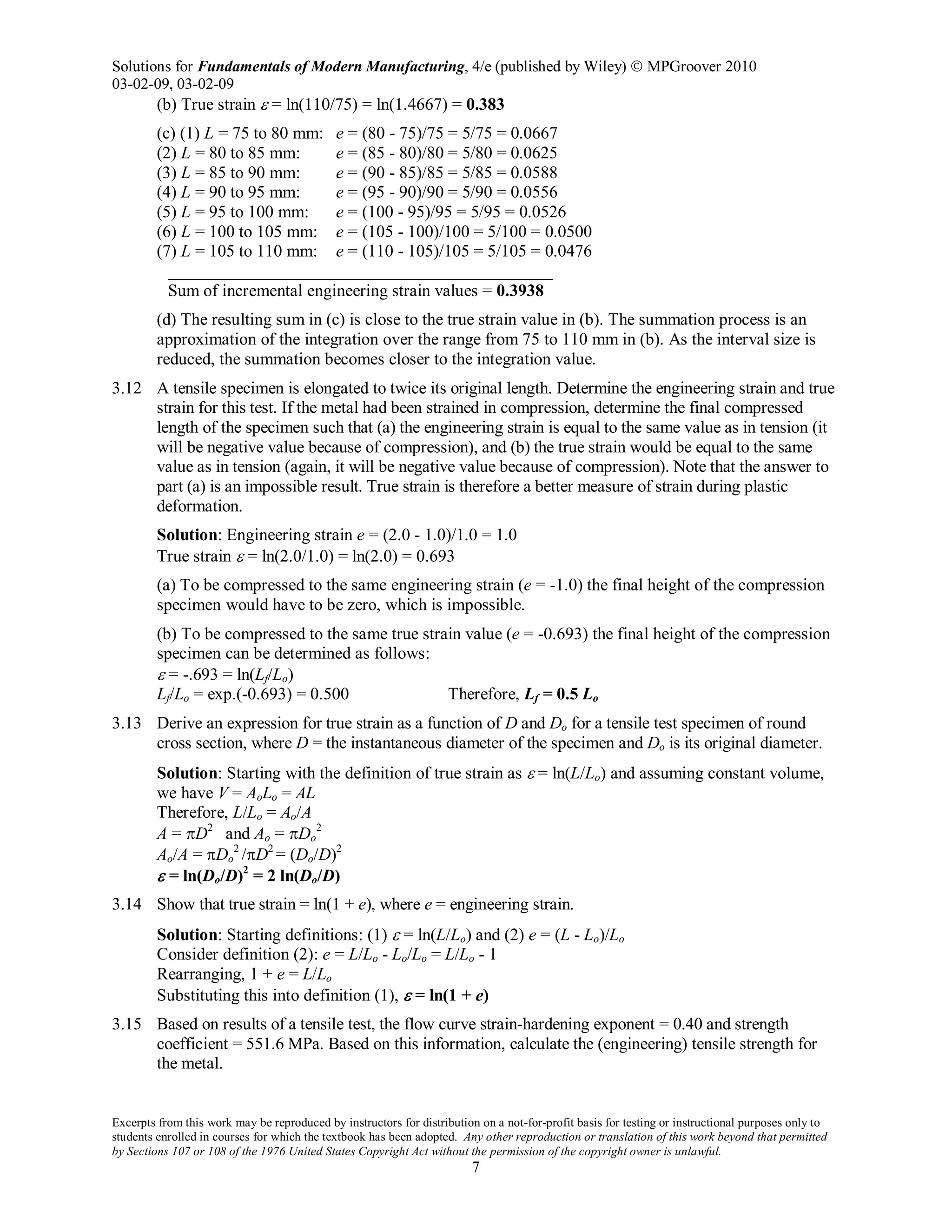 Solutions for Fundamentals of Modern Manufacturing, 4/e (published by Wiley)  MPGroover 2010
03-02-09, 03-02-09
Excerpts from this work may be reproduced by instructors for distribution on a not-for-profit basis for testing or instructional purposes only to
students enrolled in courses for which the textbook has been adopted. Any other reproduction or translation of this work beyond that permitted
by Sections 107 or 108 of the 1976 United States Copyright Act without the permission of the copyright owner is unlawful.
7
(b) True strain ε = ln(110/75) = ln(1.4667) = 0.383
(c) (1) L = 75 to 80 mm: e = (80 - 75)/75 = 5/75 = 0.0667
(2) L = 80 to 85 mm: e = (85 - 80)/80 = 5/80 = 0.0625
(3) L = 85 to 90 mm: e = (90 - 85)/85 = 5/85 = 0.0588
(4) L = 90 to 95 mm: e = (95 - 90)/90 = 5/90 = 0.0556
(5) L = 95 to 100 mm: e = (100 - 95)/95 = 5/95 = 0.0526
(6) L = 100 to 105 mm: e = (105 - 100)/100 = 5/100 = 0.0500
(7) L = 105 to 110 mm: e = (110 - 105)/105 = 5/105 = 0.0476
_____________________________________________
Sum of incremental engineering strain values = 0.3938
(d) The resulting sum in (c) is close to the true strain value in (b). The summation process is an
approximation of the integration over the range from 75 to 110 mm in (b). As the interval size is
reduced, the summation becomes closer to the integration value.
3.12 A tensile specimen is elongated to twice its original length. Determine the engineering strain and true
strain for this test. If the metal had been strained in compression, determine the final compressed
length of the specimen such that (a) the engineering strain is equal to the same value as in tension (it
will be negative value because of compression), and (b) the true strain would be equal to the same
value as in tension (again, it will be negative value because of compression). Note that the answer to
part (a) is an impossible result. True strain is therefore a better measure of strain during plastic
deformation.
Solution: Engineering strain e = (2.0 - 1.0)/1.0 = 1.0
True strain ε = ln(2.0/1.0) = ln(2.0) = 0.693
(a) To be compressed to the same engineering strain (e = -1.0) the final height of the compression
specimen would have to be zero, which is impossible.
(b) To be compressed to the same true strain value (e = -0.693) the final height of the compression
specimen can be determined as follows:
ε = -.693 = ln(Lf/Lo)
Lf/Lo = exp.(-0.693) = 0.500 Therefore, Lf = 0.5 Lo
3.13 Derive an expression for true strain as a function of D and Do for a tensile test specimen of round
cross section, where D = the instantaneous diameter of the specimen and Do is its original diameter.
Solution: Starting with the definition of true strain as ε = ln(L/Lo) and assuming constant volume,
we have V = AoLo = AL
Therefore, L/Lo = Ao/A
A = πD2
and Ao = πDo
2
Ao/A = πDo
2
/πD2
= (Do/D)2
ε = ln(Do/D)2
= 2 ln(Do/D)
3.14 Show that true strain = ln(1 + e), where e = engineering strain.
Solution: Starting definitions: (1) ε = ln(L/Lo) and (2) e = (L - Lo)/Lo
Consider definition (2): e = L/Lo - Lo/Lo = L/Lo - 1
Rearranging, 1 + e = L/Lo
Substituting this into definition (1), ε = ln(1 + e)
3.15 Based on results of a tensile test, the flow curve strain-hardening exponent = 0.40 and strength
coefficient = 551.6 MPa. Based on this information, calculate the (engineering) tensile strength for
the metal.
 