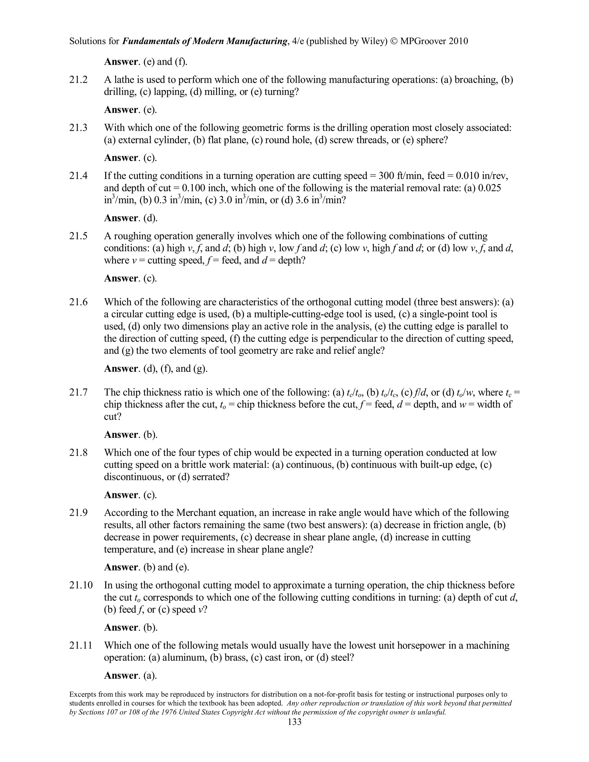 Solutions for Fundamentals of Modern Manufacturing, 4/e (published by Wiley)  MPGroover 2010
Excerpts from this work may be reproduced by instructors for distribution on a not-for-profit basis for testing or instructional purposes only to
students enrolled in courses for which the textbook has been adopted. Any other reproduction or translation of this work beyond that permitted
by Sections 107 or 108 of the 1976 United States Copyright Act without the permission of the copyright owner is unlawful.
133
Answer. (e) and (f).
21.2 A lathe is used to perform which one of the following manufacturing operations: (a) broaching, (b)
drilling, (c) lapping, (d) milling, or (e) turning?
Answer. (e).
21.3 With which one of the following geometric forms is the drilling operation most closely associated:
(a) external cylinder, (b) flat plane, (c) round hole, (d) screw threads, or (e) sphere?
Answer. (c).
21.4 If the cutting conditions in a turning operation are cutting speed = 300 ft/min, feed = 0.010 in/rev,
and depth of cut = 0.100 inch, which one of the following is the material removal rate: (a) 0.025
in3
/min, (b) 0.3 in3
/min, (c) 3.0 in3
/min, or (d) 3.6 in3
/min?
Answer. (d).
21.5 A roughing operation generally involves which one of the following combinations of cutting
conditions: (a) high v, f, and d; (b) high v, low f and d; (c) low v, high f and d; or (d) low v, f, and d,
where v = cutting speed, f = feed, and d = depth?
Answer. (c).
21.6 Which of the following are characteristics of the orthogonal cutting model (three best answers): (a)
a circular cutting edge is used, (b) a multiple-cutting-edge tool is used, (c) a single-point tool is
used, (d) only two dimensions play an active role in the analysis, (e) the cutting edge is parallel to
the direction of cutting speed, (f) the cutting edge is perpendicular to the direction of cutting speed,
and (g) the two elements of tool geometry are rake and relief angle?
Answer. (d), (f), and (g).
21.7 The chip thickness ratio is which one of the following: (a) tc/to, (b) to/tc, (c) f/d, or (d) to/w, where tc =
chip thickness after the cut, to = chip thickness before the cut, f = feed, d = depth, and w = width of
cut?
Answer. (b).
21.8 Which one of the four types of chip would be expected in a turning operation conducted at low
cutting speed on a brittle work material: (a) continuous, (b) continuous with built-up edge, (c)
discontinuous, or (d) serrated?
Answer. (c).
21.9 According to the Merchant equation, an increase in rake angle would have which of the following
results, all other factors remaining the same (two best answers): (a) decrease in friction angle, (b)
decrease in power requirements, (c) decrease in shear plane angle, (d) increase in cutting
temperature, and (e) increase in shear plane angle?
Answer. (b) and (e).
21.10 In using the orthogonal cutting model to approximate a turning operation, the chip thickness before
the cut to corresponds to which one of the following cutting conditions in turning: (a) depth of cut d,
(b) feed f, or (c) speed v?
Answer. (b).
21.11 Which one of the following metals would usually have the lowest unit horsepower in a machining
operation: (a) aluminum, (b) brass, (c) cast iron, or (d) steel?
Answer. (a).
 